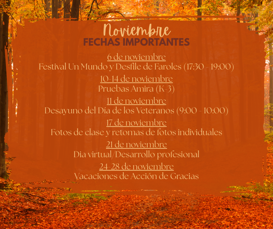6 de noviembre Festival Un Mundo y Desfile de Faroles (17:30 - 19:00)  10-14 de noviembre Pruebas Amira (K-3)  11 de noviembre Desayuno del Día de los Veteranos (9:00 - 10:00)  17 de noviembre Fotos de clase y retomas de fotos individuales  21 de noviembre Dia virtual/Desarrollo profesional  24-28 de noviembre Vacaciones de Acción de Gracias