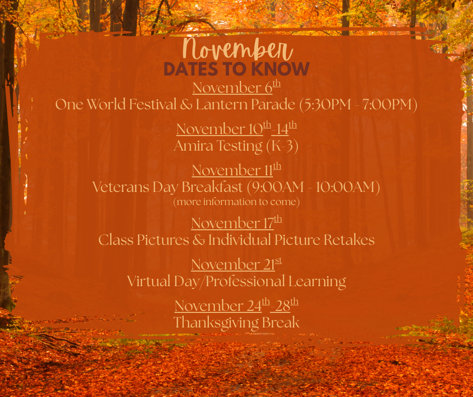 November 6th One World Festival & Lantern Parade (5:30PM - 7:00PM)  November 10th-14th Amira Testing (K-3)  November 11th Veterans Day Breakfast (9:00AM - 10:00AM) (more information to come)  November 17th Class Pictures & Individual Picture Retakes  November 21st Virtual Day/Professional Learning  November 24th-28th Thanksgiving Break