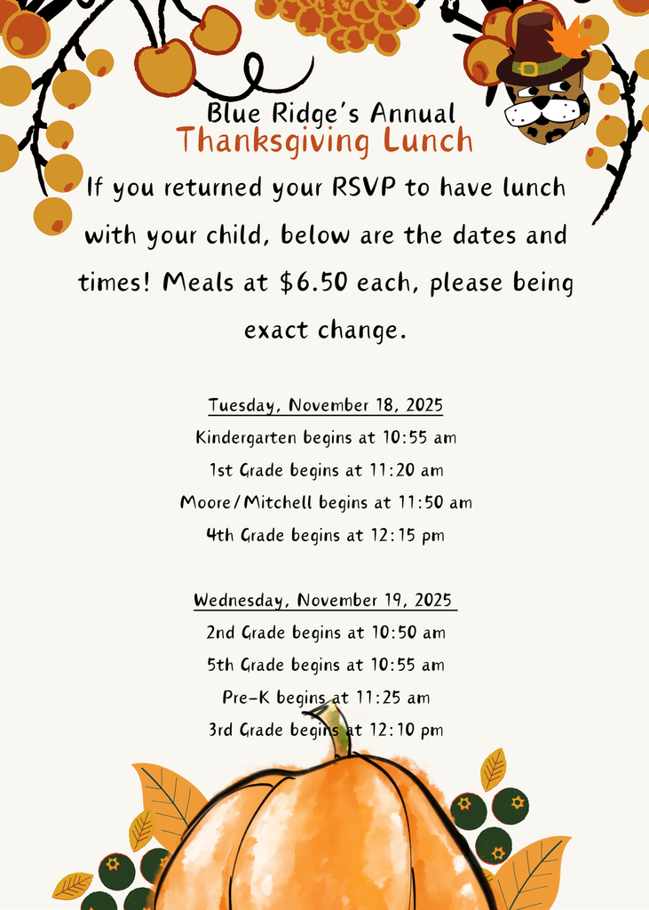 If you returned your RSVP to have lunch with your child, below are the dates and times! Meals at $6.50 each, please being exact change.  Tuesday, November 18, 2025 Kindergarten begins at 10:55 am 1st Grade begins at 11:20 am Moore/Mitchell begins at 11:50 am 4th Grade begins at 12:15 pm  Wednesday, November 19, 2025  2nd Grade begins at 10:50 am 5th Grade begins at 10:55 am Pre-K begins at 11:25 am 3rd Grade begins at 12:10 pm