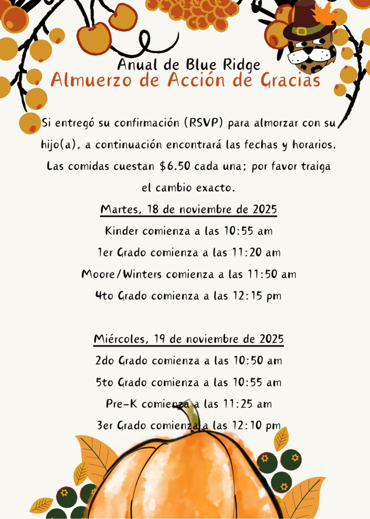 Si entregó su confirmación (RSVP) para almorzar con su hijo(a), a continuación encontrará las fechas y horarios. Las comidas cuestan $6.50 cada una; por favor traiga el cambio exacto. Martes, 18 de noviembre de 2025 Kinder comienza a las 10:55 am 1er Grado comienza a las 11:20 am Moore/Winters comienza a las 11:50 am 4to Grado comienza a las 12:15 pm  Miércoles, 19 de noviembre de 2025 2do Grado comienza a las 10:50 am 5to Grado comienza a las 10:55 am Pre-K comienza a las 11:25 am 3er Grado comienza a las 12:10 pm
