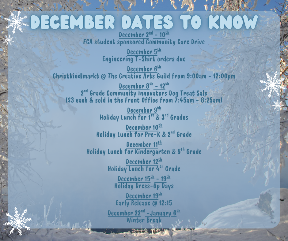 December Dates to Know: December 2nd - 10th FCA student sponsored Community Care Drive  December 5th Engineering T-Shirt orders due  December 6th Christkindlmarkt @ The Creative Arts Guild from 9:00am - 12:00pm  December 8th - 12th 2nd Grade Community Innovators Dog Treat Sale ($3 each & sold in the Front Office from 7:45am - 8:25am)  December 9th Holiday Lunch for 1st & 3rd Grades  December 10th Holiday Lunch for Pre-K & 2nd Grade  December 11th Holiday Lunch for Kindergarten & 5th Grade  December 12th Holiday Lunch for 4th Grade  December 15th - 19th Holiday Dress-Up Days  December 19th Early Release @ 12:15  December 22nd -January 6th Winter Break