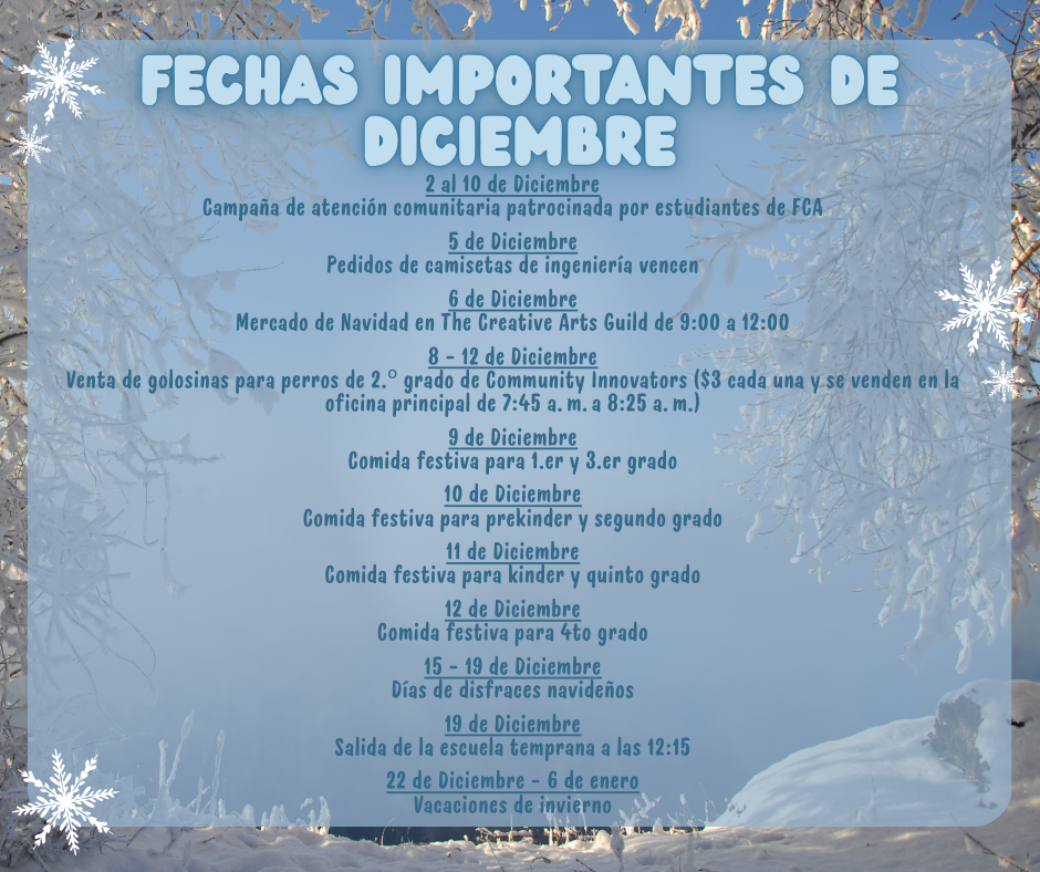 Fechas importantes de diciembre - 2 al 10 de Diciembre Campaña de atención comunitaria patrocinada por estudiantes de FCA  5 de Diciembre Pedidos de camisetas de ingeniería vencen  6 de Diciembre Mercado de Navidad en The Creative Arts Guild de 9:00 a 12:00  8 - 12 de Diciembre Venta de golosinas para perros de 2.º grado de Community Innovators ($3 cada una y se venden en la oficina principal de 7:45 a. m. a 8:25 a. m.)  9 de Diciembre Comida festiva para 1.er y 3.er grado  10 de Diciembre Comida festiva para prekinder y segundo grado  11 de Diciembre Comida festiva para kinder y quinto grado  12 de Diciembre Comida festiva para 4to grado  15 - 19 de Diciembre Días de disfraces navideños  19 de Diciembre Salida de la escuela temprana a las 12:15  22 de Diciembre - 6 de enero Vacaciones de invierno