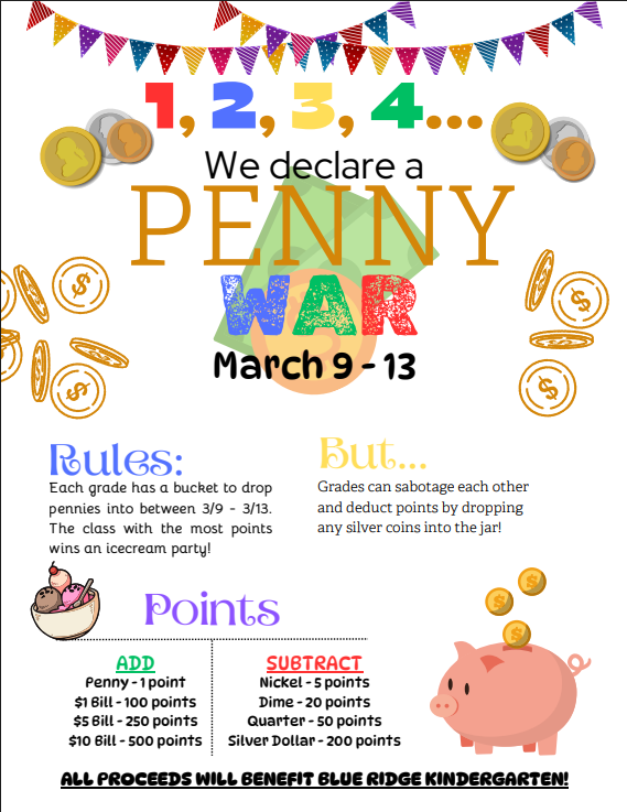 Penny War Flyer....1,2,3,4 we declare a penny war. March 9-13. Rules: each grade has a bucket to drop pennies into between 3/9 and 3/13. The class with the most points wins an ice cream party. But...Grades can sabotage each other and deduct points by dropping any silver coins into the jar. Pennies = 1 point, $1 bills = 100 points, $5 bills=250 points, and $10 bills=500 points towards your grade level. You can subtract points from other grade levels by adding nickles, dimes, quarters, or silver dollars to their buckets.