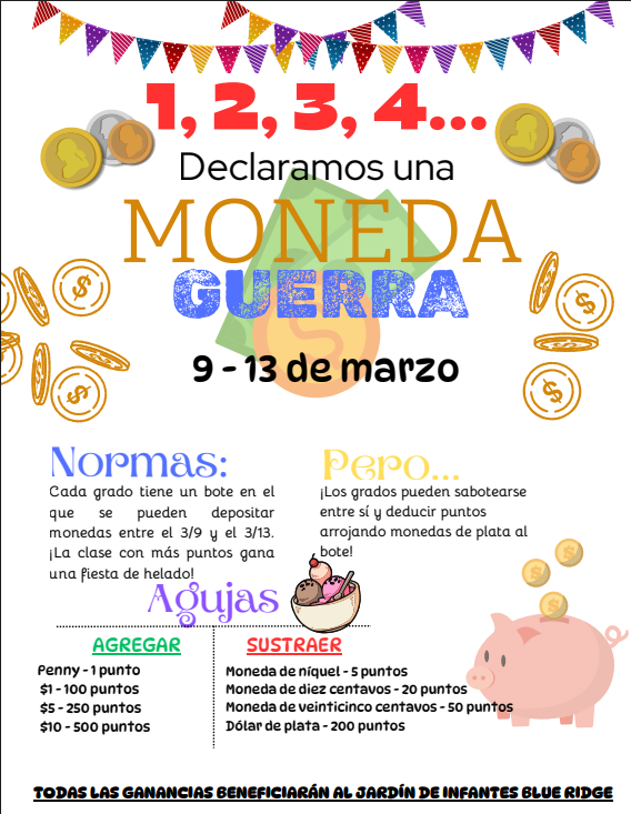 Volante de la Guerra de Centavos… 1, 2, 3, 4, ¡declaramos una guerra de centavos! 9–13 de marzo  Reglas: Cada grado tendrá un balde para depositar centavos del 9 al 13 de marzo. ¡La clase con más puntos gana una fiesta de helado!  Pero… los grados pueden sabotearse entre sí y restar puntos dejando monedas plateadas en el balde de otro grado.  Centavos = 1 punto  Billetes de $1 = 100 puntos  Billetes de $5 = 250 puntos  Billetes de $10 = 500 puntos  Puedes restar puntos a otros grados agregando monedas de cinco centavos, diez centavos, veinticinco centavos o dólares plateados en sus baldes.