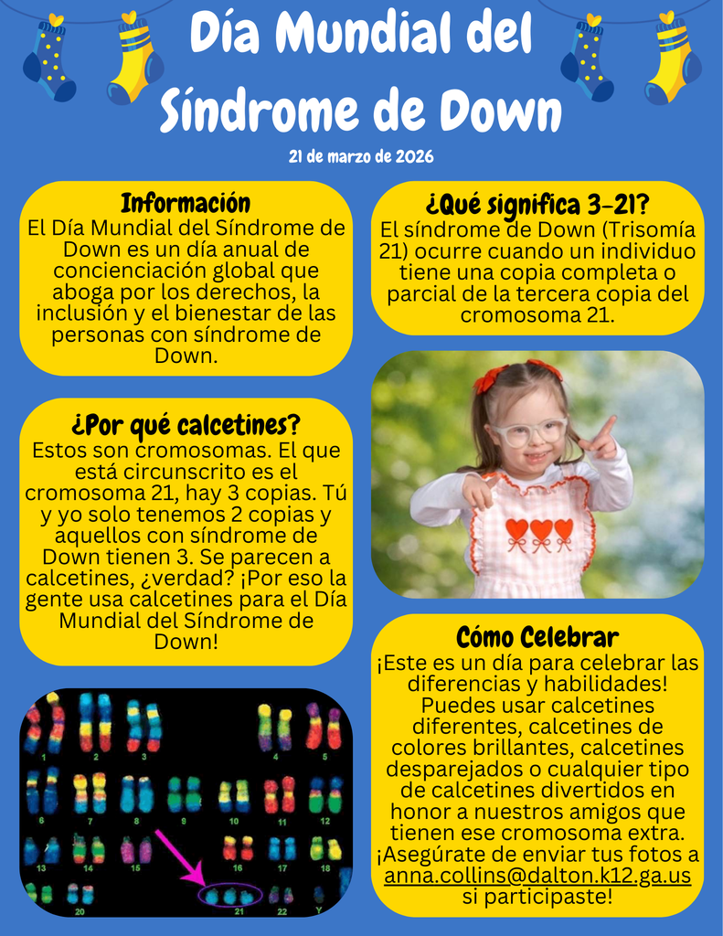 ¡No olvides que este viernes celebraremos el Día Mundial del Síndrome de Down! Este día especial se reconoce en todo el mundo el 21 de marzo para crear conciencia y celebrar a las personas con síndrome de Down.  El síndrome de Down es una condición genética en la que una persona tiene una copia extra del cromosoma 21. ¡Por eso se eligió la fecha 3/21!  Para celebrarlo, participaremos en la tradición de “Muchos Calcetines”. Se usan calcetines porque los cromosomas se parecen un poco a los calcetines, y llevar calcetines divertidos, coloridos o locos es una excelente manera de iniciar conversaciones y mostrar apoyo.  Así que este viernes, ¡no olvides usar tus calcetines más locos y coloridos a la escuela!  Celebremos la inclusión, la amabilidad y lo que hace único a cada uno de nosotros, y asegúrate de compartir tus fotos de calcetines locos con la Sra. Collins en anna.collins@dalton.k12.ga.us