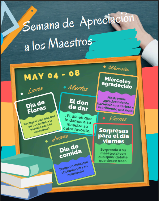 Semana de Agradecimiento a los Maestros. 4–8 de mayo. Lunes de Flores: recoge o trae una flor para tu maestro(a). Martes de Regalos: trae algo del color favorito de tu maestro(a). Miércoles de Gratitud: hazle una tarjeta a tu maestro(a) o escríbele una nota. Jueves de Sabor: trae un delicioso detalle para tu maestro(a). Viernes de Sorpresas: sorprende a tu maestro(a) con lo que tú quieras.