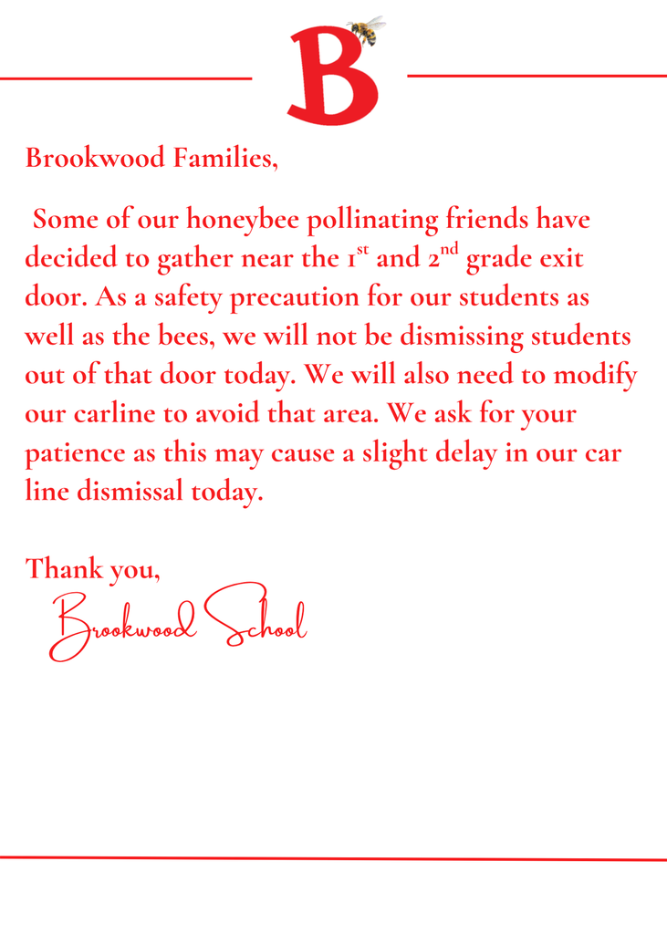 Brookwood Families,    Some of our honeybee pollinating friends have decided to gather near the 1st and 2nd grade exit door. As a safety precaution for our students as well as the bees, we will not be dismissing students out of that door today. We will also need to modify our carline to avoid that area. We ask for your patience as this may cause a slight delay in our car line dismissal today.   Thank you,