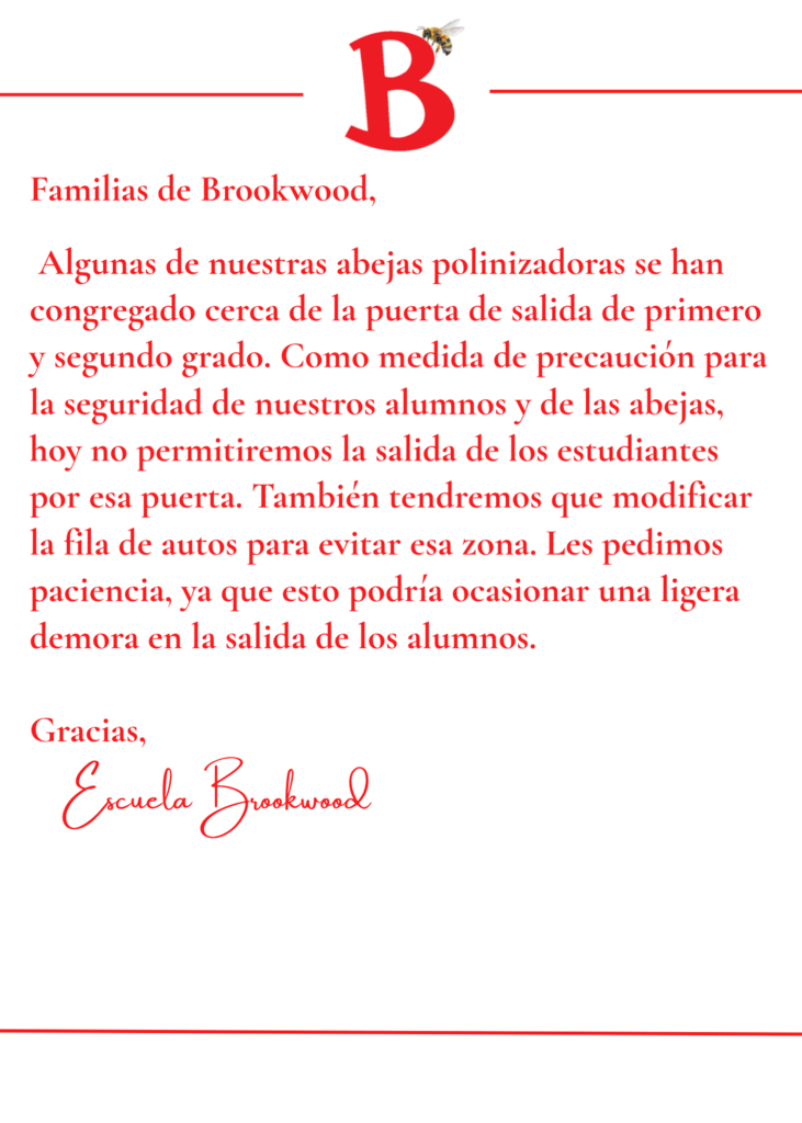 Brookwood Families,    Some of our honeybee pollinating friends have decided to gather near the 1st and 2nd grade exit door. As a safety precaution for our students as well as the bees, we will not be dismissing students out of that door today. We will also need to modify our carline to avoid that area. We ask for your patience as this may cause a slight delay in our car line dismissal today.   Thank you,