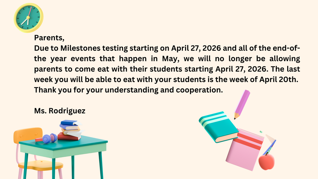 Parents, due to Milestones testing starting on April 27, 2026 and all of the end-of- the year events that happen in May, we will no longer be allowing parents to come eat with their students. The last week you will be able to eat with your students is the week of April 20th. Thank you for your understanding and cooperation. Ms. Rodriguez