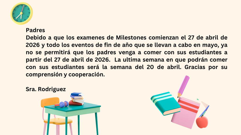 Padres, debido a que las pruebas de Milestones comienzan el 27 de abril de 2026 y a todos los eventos de fin de año que se llevan a cabo en mayo, ya no se permitirá que los padres vengan a comer con sus estudiantes.  La última semana en la que podrán comer con sus estudiantes será la semana del 20 de abril.  Gracias por su comprensión y cooperación. Sra. Rodríguez