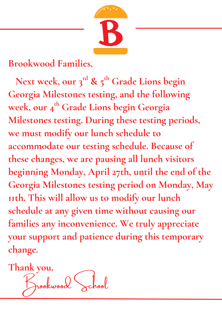Letter from Brookwood - Brookwood Families,   Next week, our 3rd & 5th Grade Lions begin Georgia Milestones testing, and the following week, our 4th Grade Lions begin Georgia Milestones testing. During these testing periods, we must modify our lunch schedule to accommodate our testing schedule. Because of these changes, we are pausing all lunch visitors beginning Monday, April 27th, until the end of the Georgia Milestones testing period on Monday, May 11th. This will allow us to modify our lunch schedule at any given time without causing our families any inconvenience. We truly appreciate your support and patience during this temporary change.  Thank you,