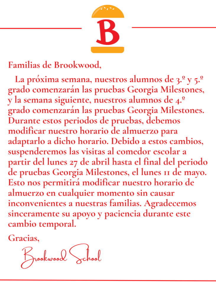 Familias de Brookwood,   La próxima semana, nuestros alumnos de 3.º y 5.º grado comenzarán las pruebas Georgia Milestones, y la semana siguiente, nuestros alumnos de 4.º grado comenzarán las pruebas Georgia Milestones. Durante estos periodos de pruebas, debemos modificar nuestro horario de almuerzo para adaptarlo a dicho horario. Debido a estos cambios, suspenderemos las visitas al comedor escolar a partir del lunes 27 de abril hasta el final del periodo de pruebas Georgia Milestones, el lunes 11 de mayo. Esto nos permitirá modificar nuestro horario de almuerzo en cualquier momento sin causar inconvenientes a nuestras familias. Agradecemos sinceramente su apoyo y paciencia durante este cambio temporal.  Gracias,