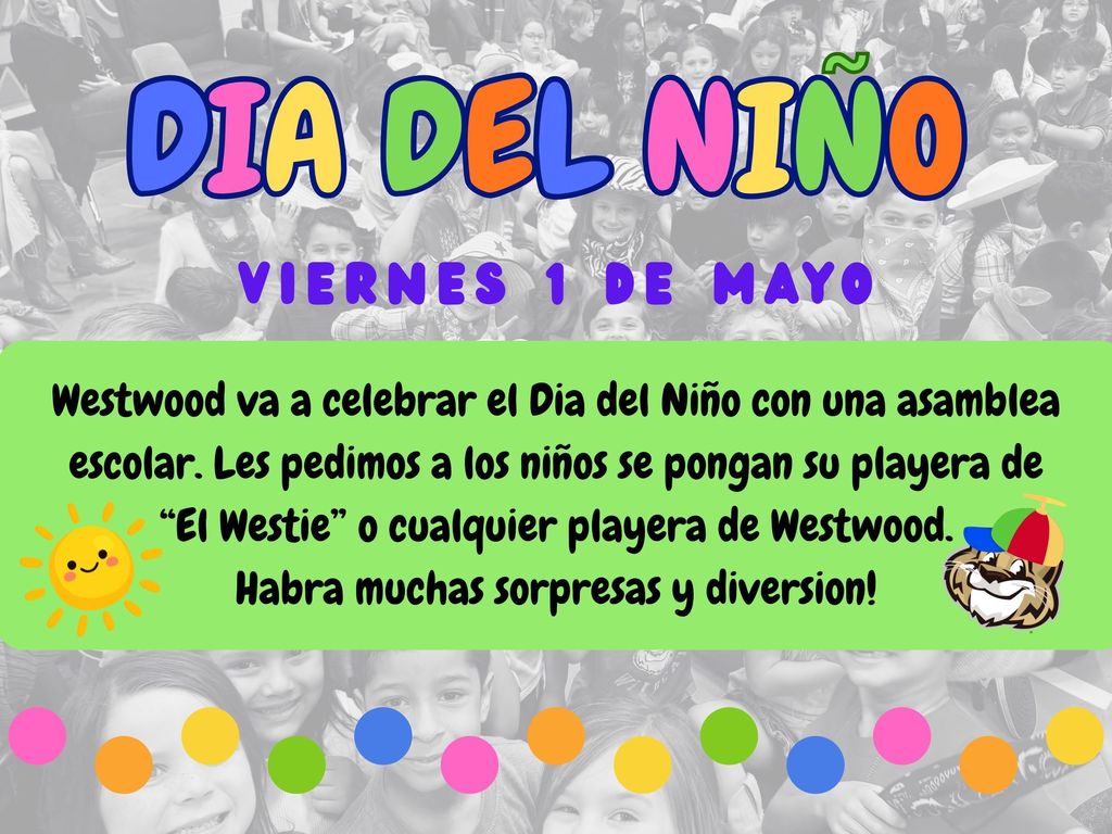 Dia del Nino. Viernes 1 de mayo.Westwood va a celebrar el Dia del Niño con una asamblea escolar. Les pedimos a los niños se pongan su playera de “El Westie” o cualquier playera de Westwood. Habra muchas sorpresas y diversión!