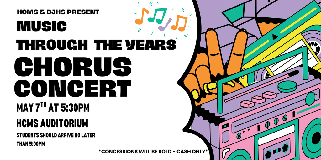 HCMS & DJHS PRESENT MUSIC THROUGH THE YEARS CHORUS CONCERT MAY 7TH AT 5:30PM HCMS AUDITORIUM STUDENTS SHOULD ARRIVE NO LATER THAN 5:00 PM CONCESSIONS WILL BE SOLD-CASH ONLY