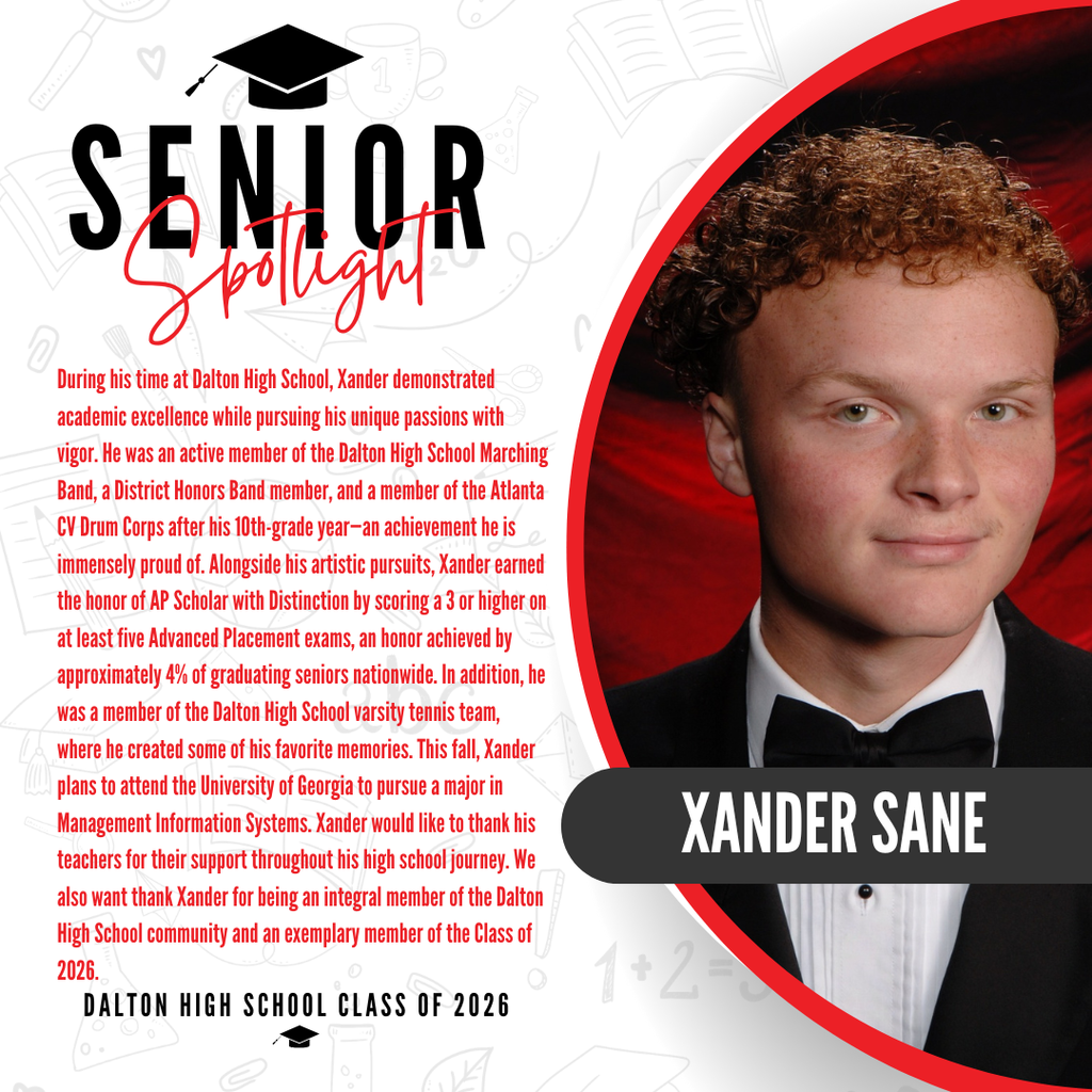 It’s officially Senior Spotlight season, and we couldn’t be more proud to shine a light on some of our recent graduates!  Today we’re featuring Dalton High School senior, Xander Sane!   During his time at Dalton High School, Xander demonstrated academic excellence while pursuing his unique passions with vigor. He was an active member of the Dalton High School Marching Band, a District Honors Band member, and a member of the Atlanta CV Drum Corps after his 10th-grade year—an achievement he is immensely proud of. Alongside his artistic pursuits, Xander earned the honor of AP Scholar with Distinction by scoring a 3 or higher on at least five Advanced Placement exams, an honor achieved by approximately 4% of graduating seniors nationwide. In addition, he was a member of the Dalton High School varsity tennis team, where he created some of his favorite memories. This fall, Xander plans to attend the University of Georgia to pursue a major in Management Information Systems. Xander would like to thank his teachers for their support throughout his high school journey. We also want to thank Xander for being an integral member of the Dalton High School community and an exemplary member of the Class of 2026.   Way to go! 