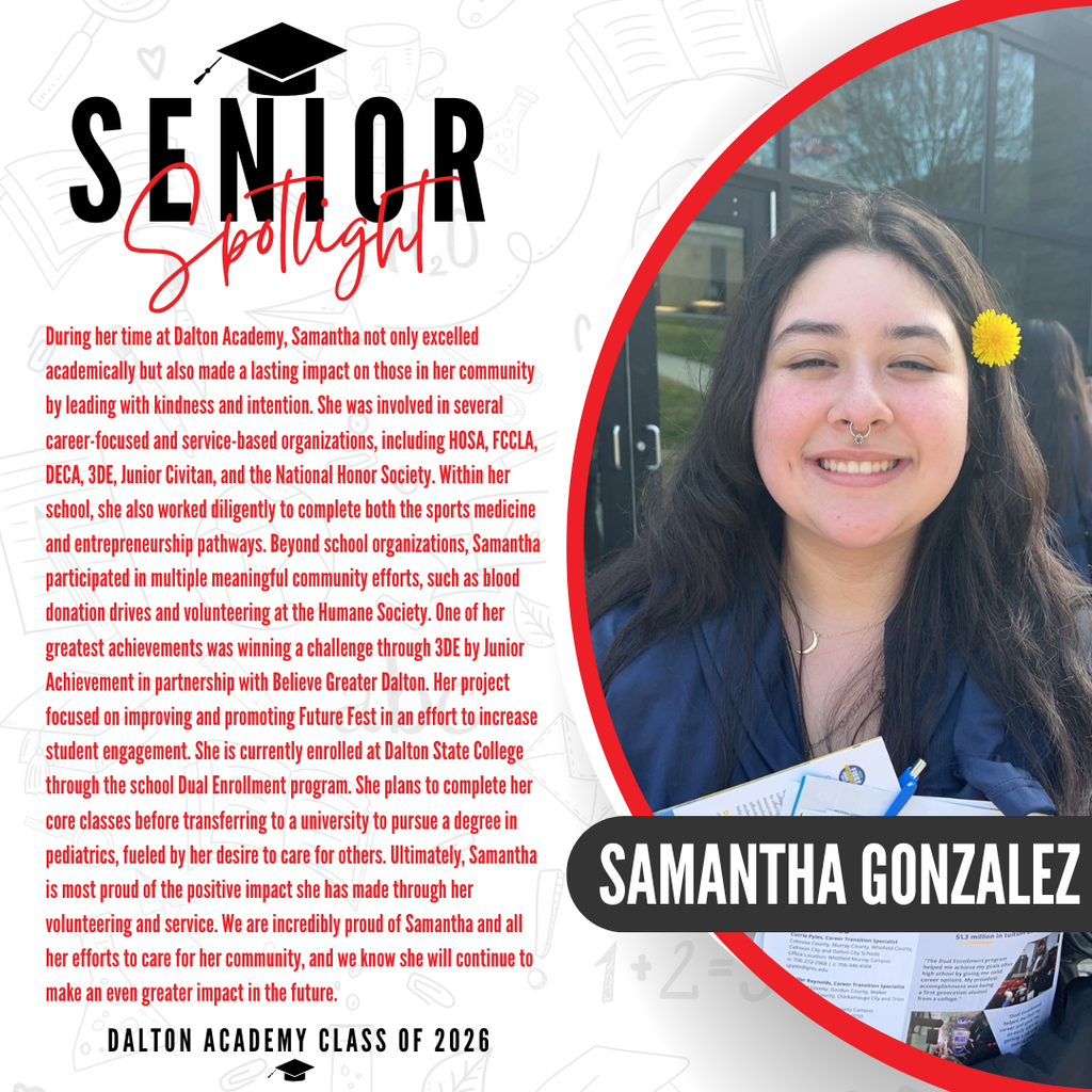 It’s officially Senior Spotlight season, and we couldn’t be more proud to shine a light on some of our recent graduates!  Today we’re featuring Dalton Academy senior Samantha Gonzalez!   During her time at Dalton Academy, Samantha not only excelled academically but also made a lasting impact on those in her community by leading with kindness and intention. She was involved in several career-focused and service-based organizations, including HOSA, FCCLA, DECA, 3DE, Junior Civitan, and the National Honor Society. Within her school, she also worked diligently to complete both the sports medicine and entrepreneurship pathways. Beyond school organizations, Samantha participated in multiple meaningful community efforts, such as blood donation drives and volunteering at the Humane Society. One of her greatest achievements was winning a challenge through 3DE by Junior Achievement in partnership with Believe Greater Dalton. Her project focused on improving and promoting Future Fest in an effort to increase student engagement. She is currently enrolled at Dalton State College through the school Dual Enrollment program. She plans to complete her core classes before transferring to a university to pursue a degree in pediatrics, fueled by her desire to care for others. Ultimately, Samantha is most proud of the positive impact she has made through her volunteering and service. We are incredibly proud of Samantha and all her efforts to care for her community, and we know she will continue to make an even greater impact in the future.   Way to go! 