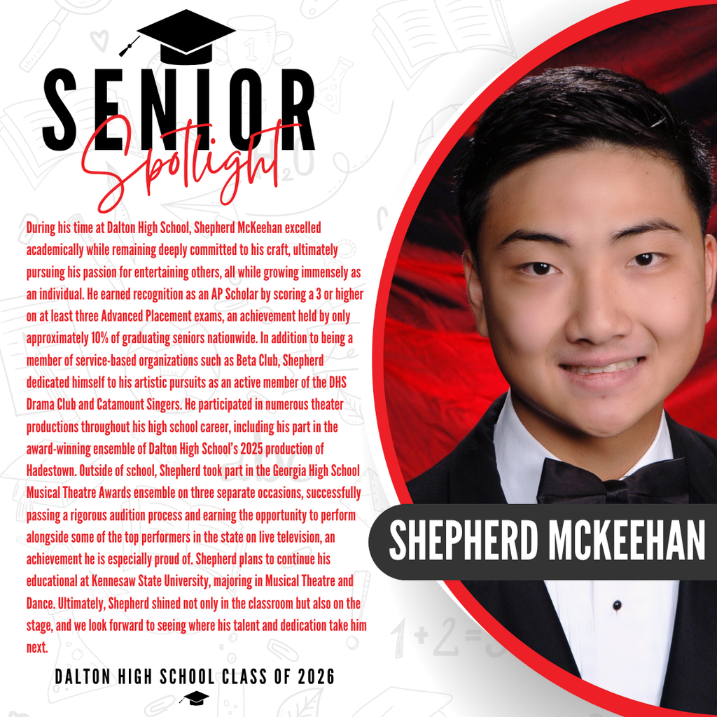 It’s officially Senior Spotlight season, and we couldn’t be more proud to shine a light on some of our recent graduates!  Today we’re featuring Dalton Academy senior Shepherd McKeehan!   During his time at Dalton High School, Shepherd McKeehan excelled academically while remaining deeply committed to his craft, ultimately pursuing his passion for entertaining others, all while growing immensely as an individual. He earned recognition as an AP Scholar by scoring a 3 or higher on at least three Advanced Placement exams, an achievement held by only approximately 10% of graduating seniors nationwide. In addition to being a member of service-based organizations such as Beta Club, Shepherd dedicated himself to his artistic pursuits as an active member of the DHS Drama Club and Catamount Singers. He participated in numerous theater productions throughout his high school career, including his part in the award-winning ensemble of Dalton High School’s 2025 production of Hadestown. Outside of school, Shepherd took part in the Georgia High School Musical Theatre Awards ensemble on three separate occasions, successfully passing a rigorous audition process and earning the opportunity to perform alongside some of the top performers in the state on live television, an achievement he is especially proud of. Shepherd plans to continue his education at Kennesaw State University, majoring in Musical Theatre and Dance. Ultimately, Shepherd shined not only in the classroom but also on the stage, and we look forward to seeing where his talent and dedication take him next.   Way to go! 