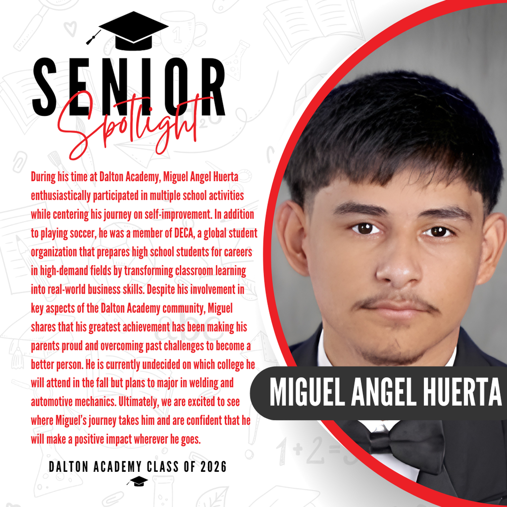 It’s officially Senior Spotlight season, and we couldn’t be more proud to shine a light on some of our upcoming graduates!   Today we’re featuring Dalton Academy senior Miguel Angel Huerta!   During his time at Dalton Academy, Miguel Angel Huerta enthusiastically participated in multiple school activities while centering his journey on self-improvement. In addition to playing soccer, he was a member of DECA, a global student organization that prepares high school students for careers in high-demand fields by transforming classroom learning into real-world business skills. Despite his involvement in key aspects of the Dalton Academy community, Miguel shares that his greatest achievement has been making his parents proud and overcoming past challenges to become a better person. He is currently undecided on which college he will attend in the fall but plans to major in welding and automotive mechanics. Ultimately, we are excited to see where Miguel’s journey takes him and are confident that he will make a positive impact wherever he goes.   Way to go! It’s officially Senior Spotlight season, and we couldn’t be more proud to shine a light on some of our upcoming graduates!   Today we’re featuring Dalton Academy senior Miguel Angel Huerta!   During his time at Dalton Academy, Miguel Angel Huerta enthusiastically participated in multiple school activities while centering his journey on self-improvement. In addition to playing soccer, he was a member of DECA, a global student organization that prepares high school students for careers in high-demand fields by transforming classroom learning into real-world business skills. Despite his involvement in key aspects of the Dalton Academy community, Miguel shares that his greatest achievement has been making his parents proud and overcoming past challenges to become a better person. He is currently undecided on which college he will attend in the fall but plans to major in welding and automotive mechanics. Ultimately, we are excited to see where Miguel’s journey takes him and are confident that he will make a positive impact wherever he goes.   Way to go! 