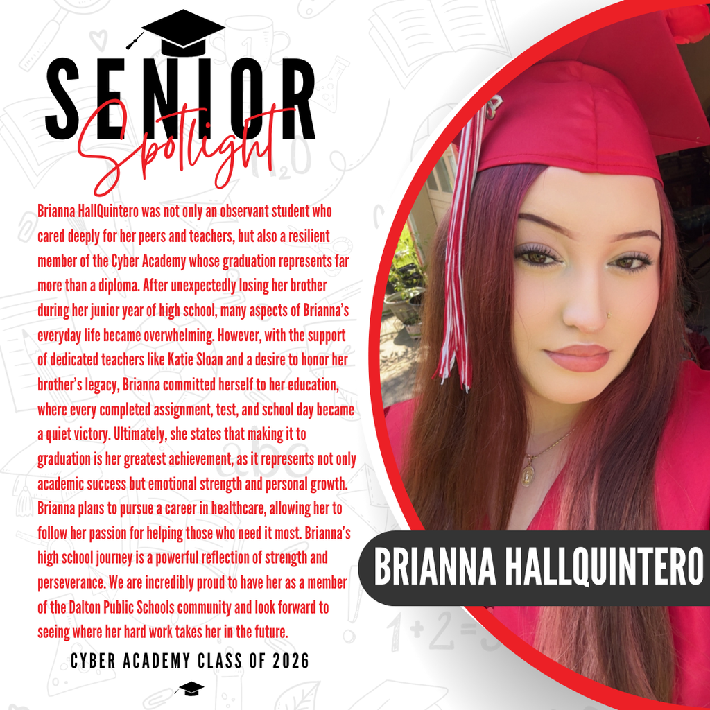 It’s officially Senior Spotlight season, and we couldn’t be more proud to shine a light on some of our upcoming graduates!   Today we’re featuring Cyber Academy senior Brianna HallQuintero!   Brianna HallQuintero was not only an observant student who cared deeply for her peers and teachers, but also a resilient member of the Cyber Academy whose graduation represents far more than a diploma. After unexpectedly losing her brother during her junior year of high school, many aspects of Brianna’s everyday life became overwhelming. However, with the support of dedicated teachers like Katie Sloan and a desire to honor her brother's legacy, Brianna committed herself to her education, where every completed assignment, test, and school day became a quiet victory. Ultimately, she states that making it to graduation is her greatest achievement, as it represents not only academic success but emotional strength and personal growth. Brianna plans to pursue a career in healthcare, allowing her to follow her passion for helping those who need it most. Brianna’s high school journey is a powerful reflection of strength and perseverance. We are incredibly proud to have her as a member of the Dalton Public Schools community and look forward to seeing where her hard work takes her in the future.   Way to go! 