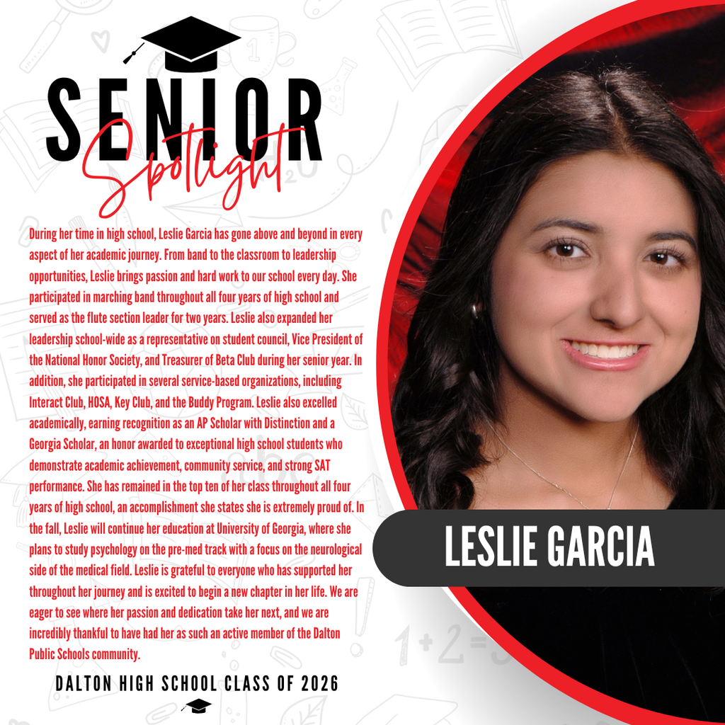 It’s officially Senior Spotlight season, and we couldn’t be more proud to shine a light on some of our upcoming graduates!   Today we’re featuring Dalton High School senior Leslie Garcia!   During her time in high school, Leslie Garcia has gone above and beyond in every aspect of her academic journey. From band to the classroom to leadership opportunities, Leslie brings passion and hard work to our school every day. She participated in marching band throughout all four years of high school and served as the flute section leader for two years. Leslie also expanded her leadership school-wide as a representative on student council, Vice President of the National Honor Society, and Treasurer of Beta Club during her senior year. In addition, she participated in several service-based organizations, including Interact Club, HOSA, Key Club, and the Buddy Program. Leslie also excelled academically, earning recognition as an AP Scholar with Distinction and a Georgia Scholar, an honor awarded to exceptional high school students who demonstrate academic achievement, community service, and strong SAT performance. She has remained in the top ten of her class throughout all four years of high school, an accomplishment she states she is extremely proud of. In the fall, Leslie will continue her education at University of Georgia, where she plans to study psychology on the pre-med track with a focus on the neurological side of the medical field. Leslie is grateful to everyone who has supported her throughout her journey and is excited to begin a new chapter in her life. We are eager to see where her passion and dedication take her next, and we are incredibly thankful to have had her as such an active member of the Dalton Public Schools community.   Way to go! 