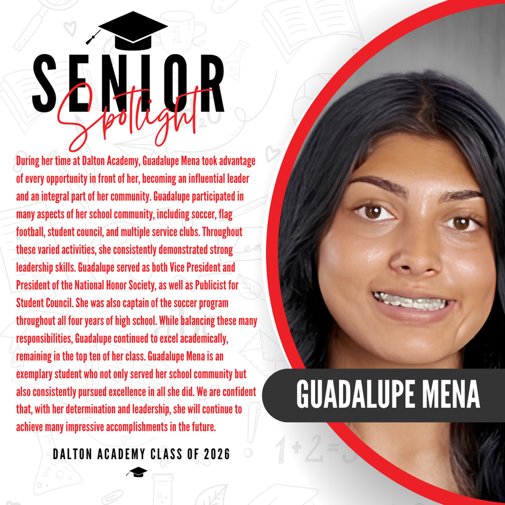 It’s officially Senior Spotlight season, and we couldn’t be more proud to shine a light on some of our upcoming graduates!   Today we’re featuring Dalton Academy senior Guadalupe Mena!   During her time at Dalton Academy, Guadalupe Mena took advantage of every opportunity in front of her, becoming an influential leader and an integral part of her community. Guadalupe participated in many aspects of her school community, including soccer, flag football, student council, and multiple service clubs. Throughout these varied activities, she consistently demonstrated strong leadership skills. Guadalupe served as both Vice President and President of the National Honor Society, as well as Publicist for Student Council. She was also captain of the soccer program throughout all four years of high school. While balancing these many responsibilities, Guadalupe continued to excel academically, remaining in the top ten of her class. Guadalupe Mena is an exemplary student who not only served her school community but also consistently pursued excellence in all she did. We are confident that, with her determination and leadership, she will continue to achieve many impressive accomplishments in the future.   Way to go! 