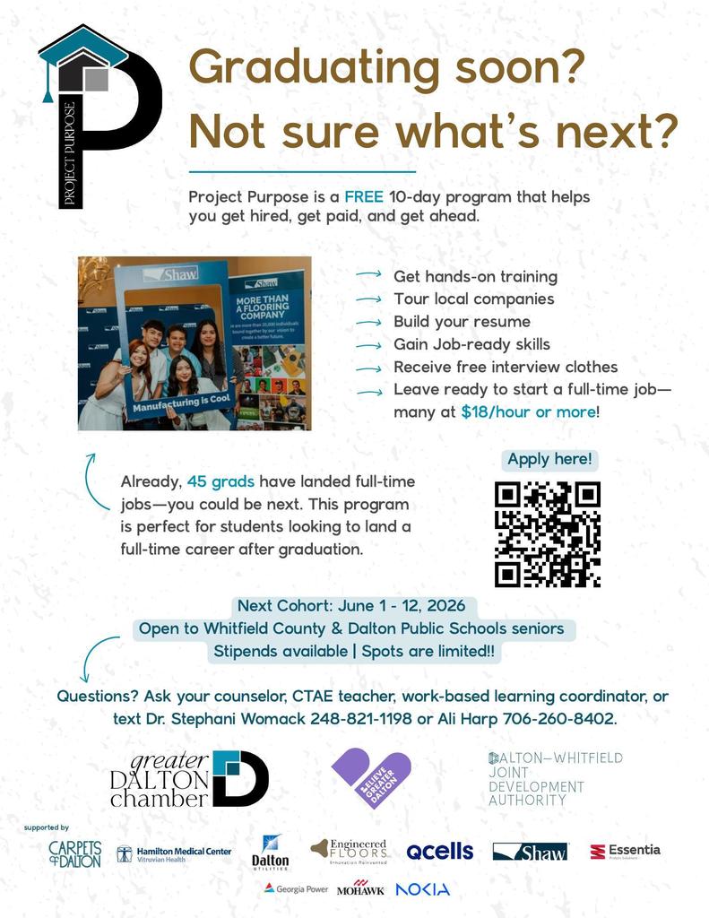 Flyer for “Project Purpose,” a free 10-day career readiness program for graduating seniors. Headline reads: “Graduating soon? Not sure what’s next?” The flyer explains that Project Purpose helps students get hired, get paid, and get ahead.  Program benefits listed include:  Hands-on training Touring local companies Resume building Job-ready skills Free interview clothes Preparation for full-time employment, with many jobs paying $18 per hour or more  The flyer states that 45 graduates have already landed full-time jobs through the program. It is open to Whitfield County and Dalton Public Schools seniors.  Next cohort dates are June 1–12, 2026. Stipends are available and spots are limited.  A QR code is included for applications. Contact information is provided for Dr. Stephani Womack and Ali Harp.  Logos for community and business partners appear at the bottom, including Greater Dalton Chamber, Believe Greater Dalton, Dalton-Whitfield Joint Development Authority, Shaw, Mohawk, Qcells, Nokia, Georgia Power, and others.
