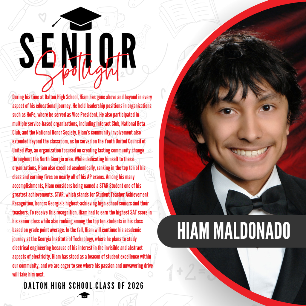 It’s officially Senior Spotlight season, and we couldn’t be more proud to shine a light on some of our upcoming graduates!   Today we’re featuring Dalton High School senior Hiam Maldonado!   During his time at Dalton High School, Hiam has gone above and beyond in every aspect of his educational journey. He held leadership positions in organizations such as HoPe, where he served as Vice President. He also participated in multiple service-based organizations, including Interact Club, National Beta Club, and the National Honor Society. Hiam’s community involvement also extended beyond the classroom, as he served on the Youth United Council of United Way, an organization focused on creating lasting community change throughout the North Georgia area. While dedicating himself to these organizations, Hiam also excelled academically, ranking in the top ten of his class and earning fives on nearly all of his AP exams. Among his many accomplishments, Hiam considers being named a STAR Student one of his greatest achievements. STAR, which stands for Student Teacher Achievement Recognition, honors Georgia’s highest-achieving high school seniors and their teachers. To receive this recognition, Hiam had to earn the highest SAT score in his senior class while also ranking among the top ten students in his class based on grade point average. In the fall, Hiam will continue his academic journey at the Georgia Institute of Technology, where he plans to study electrical engineering because of his interest in the invisible and abstract aspects of electricity. Hiam has stood as a beacon of student excellence within our community, and we are eager to see where his passion and unwavering drive will take him next.    Way to go! 