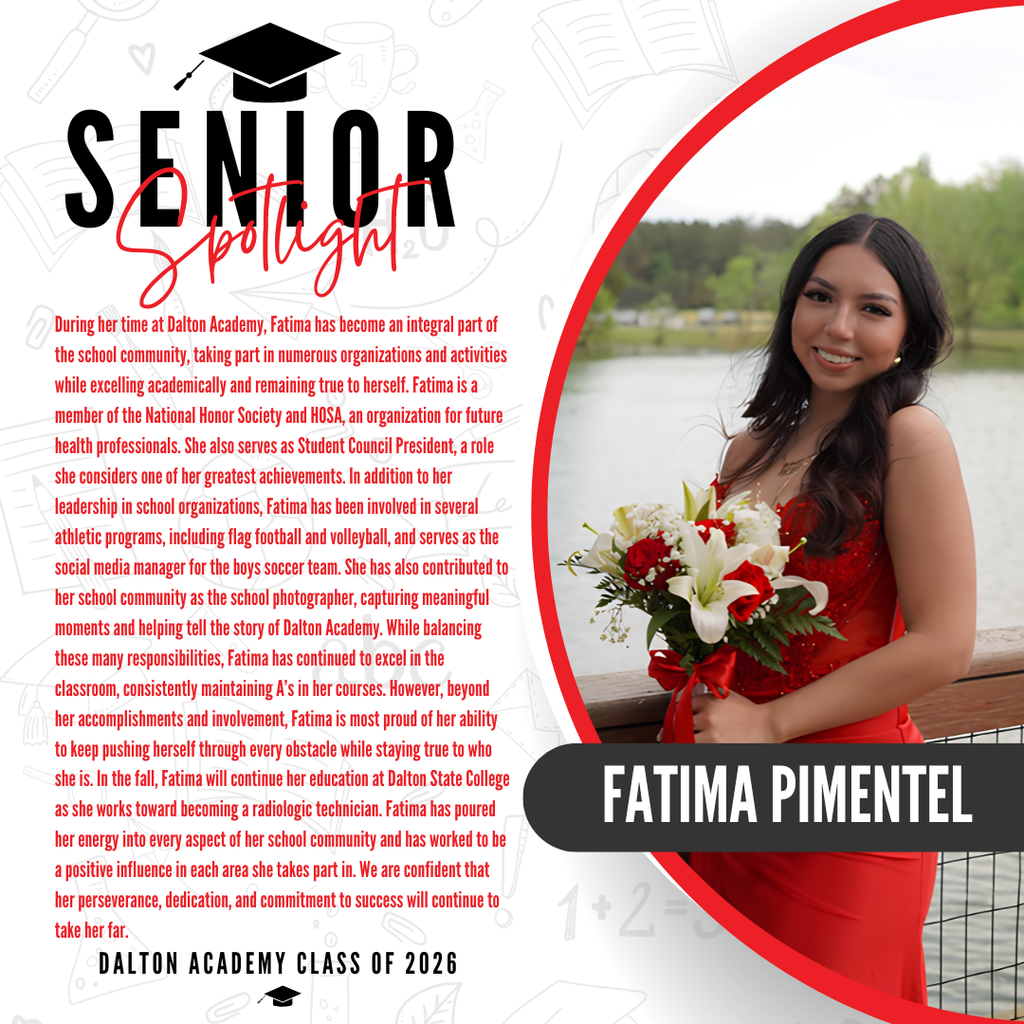 Itās officially Senior Spotlight season, and we couldnāt be more proud to shine a light on some of our upcoming graduates! Today weāre featuring Dalton Academy High School senior Fatima Pimentel! During her time at Dalton Academy, Fatima has become an integral part of the school community, taking part in numerous organizations and activities while excelling academically and remaining true to herself. Fatima is a member of the National Honor Society and HOSA, an organization for future health professionals. She also serves as Student Council President, a role she considers one of her greatest achievements. In addition to her leadership in school organizations, Fatima has been involved in several athletic programs, including flag football and volleyball, and serves as the social media manager for the boys soccer team. She has also contributed to her school community as the school photographer, capturing meaningful moments and helping tell the story of Dalton Academy. While balancing these many responsibilities, Fatima has continued to excel in the classroom, consistently maintaining Aās in her courses. However, beyond her accomplishments and involvement, Fatima is most proud of her ability to keep pushing herself through every obstacle while staying true to who she is. In the fall, Fatima will continue her education at Dalton State College as she works toward becoming a radiologic technician. Fatima has poured her energy into every aspect of her school community and has worked to be a positive influence in each area she takes part in. We are confident that her perseverance, dedication, and commitment to success will continue to take her far. Way to go!