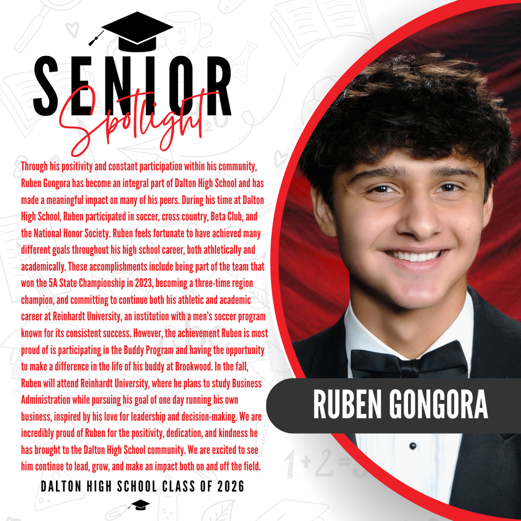 Itās officially Senior Spotlight season, and we couldnāt be more proud to shine a light on some of our upcoming graduates! Today weāre featuring Dalton High School senior Ruben Gongora! Through his positivity and constant participation within his community, Ruben Gongora has become an integral part of Dalton High School and has made a meaningful impact on many of his peers. During his time at Dalton High School, Ruben participated in soccer, cross country, Beta Club, and the National Honor Society. Ruben feels fortunate to have achieved many different goals throughout his high school career, both athletically and academically. These accomplishments include being part of the team that won the 5A State Championship in 2023, becoming a three-time region champion, and committing to continue both his athletic and academic career at Reinhardt University, an institution with a menās soccer program known for its consistent success. However, the achievement Ruben is most proud of is participating in the Buddy Program and having the opportunity to make a difference in the life of his buddy at Brookwood. In the fall, Ruben will attend Reinhardt University, where he plans to study Business Administration while pursuing his goal of one day running his own business, inspired by his love for leadership and decision-making. We are incredibly proud of Ruben for the positivity, dedication, and kindness he has brought to the Dalton High School community. We are excited to see him continue to lead, grow, and make an impact both on and off the field. Way to go!