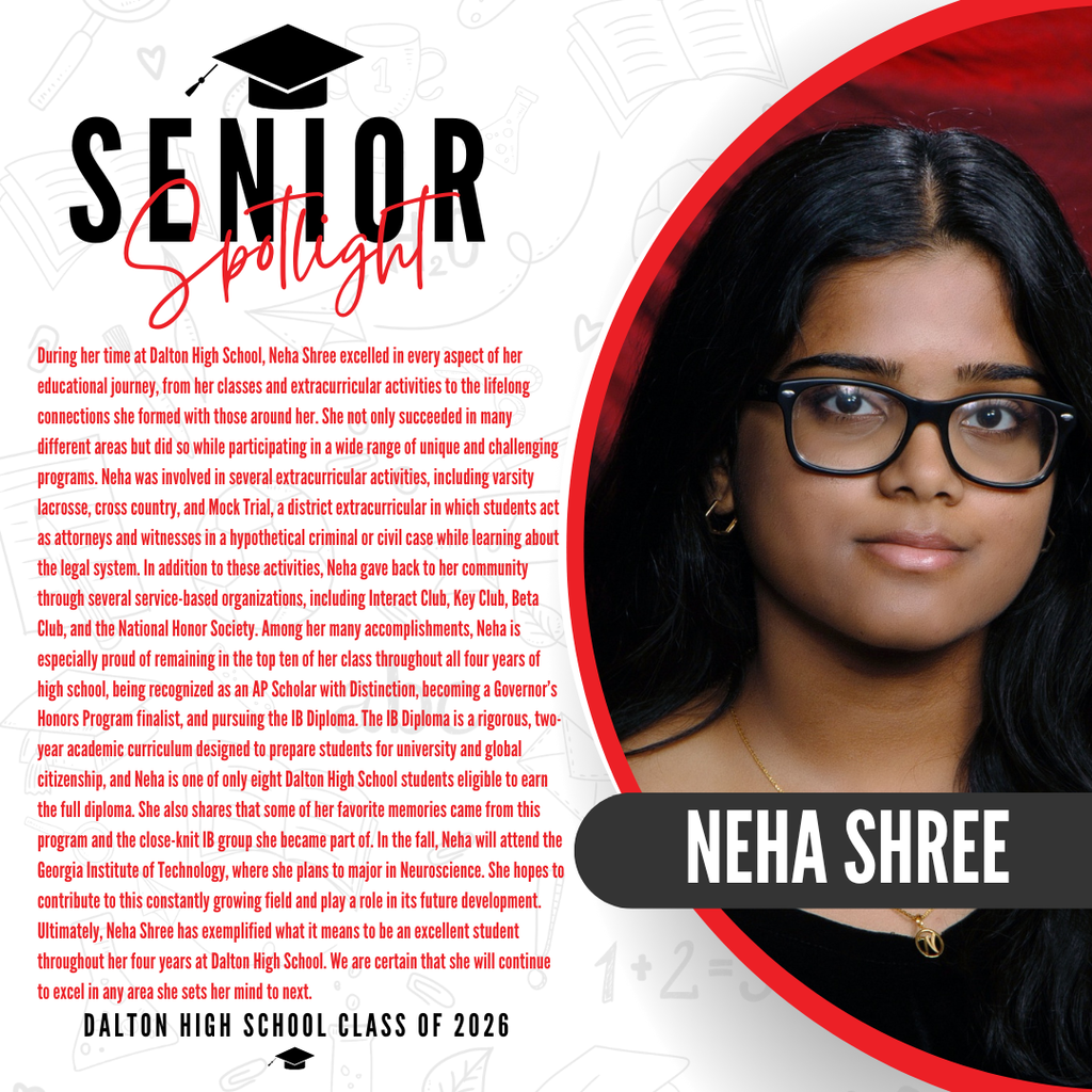Itās officially Senior Spotlight season, and we couldnāt be more proud to shine a light on some of our upcoming graduates! Today weāre featuring Dalton High School senior Neha Shree! During her time at Dalton High School, Neha Shree excelled in every aspect of her educational journey, from her classes and extracurricular activities to the lifelong connections she formed with those around her. She not only succeeded in many different areas but did so while participating in a wide range of unique and challenging programs. Neha was involved in several extracurricular activities, including varsity lacrosse, cross country, and Mock Trial, a district extracurricular in which students act as attorneys and witnesses in a hypothetical criminal or civil case while learning about the legal system. In addition to these activities, Neha gave back to her community through several service-based organizations, including Interact Club, Key Club, Beta Club, and the National Honor Society. Among her many accomplishments, Neha is especially proud of remaining in the top ten of her class throughout all four years of high school, being recognized as an AP Scholar with Distinction, becoming a Governorās Honors Program finalist, and pursuing the IB Diploma. The IB Diploma is a rigorous, two-year academic curriculum designed to prepare students for university and global citizenship, and Neha is one of only eight Dalton High School students eligible to earn the full diploma. She also shares that some of her favorite memories came from this program and the close-knit IB group she became part of. In the fall, Neha will attend the Georgia Institute of Technology, where she plans to major in Neuroscience. She hopes to contribute to this constantly growing field and play a role in its future development. Ultimately, Neha Shree has exemplified what it means to be an excellent student throughout her four years at Dalton High School. We are certain that she will continue to excel in any area she sets her mind to next. Way to go!