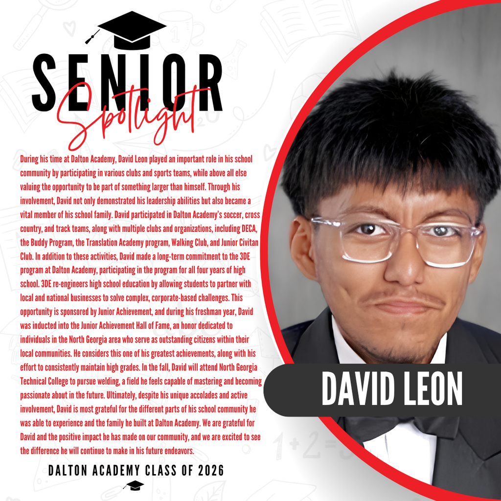 Itās officially Senior Spotlight season, and we couldnāt be more proud to shine a light on some of our upcoming graduates! Today weāre featuring Dalton High School senior David Leon! During his time at Dalton Academy, David Leon played an important role in his school community by participating in various clubs and sports teams, while above all else valuing the opportunity to be part of something larger than himself. Through his involvement, David not only demonstrated his leadership abilities but also became a vital member of his school family. David participated in Dalton Academyās soccer, cross country, and track teams, along with multiple clubs and organizations, including DECA, the Buddy Program, the Translation Academy program, Walking Club, and Junior Civitan Club. In addition to these activities, David made a long-term commitment to the 3DE program at Dalton Academy, participating in the program for all four years of high school. 3DE re-engineers high school education by allowing students to partner with local and national businesses to solve complex, corporate-based challenges. This opportunity is sponsored by Junior Achievement, and during his freshman year, David was inducted into the Junior Achievement Hall of Fame, an honor dedicated to individuals in the North Georgia area who serve as outstanding citizens within their local communities. He considers this one of his greatest achievements, along with his effort to consistently maintain high grades. In the fall, David will attend North Georgia Technical College to pursue welding, a field he feels capable of mastering and becoming passionate about in the future. Ultimately, despite his unique accolades and active involvement, David is most grateful for the different parts of his school community he was able to experience and the family he built at Dalton Academy. We are grateful for David and the positive impact he has made on our community, and we are excited to see the difference he will continue to make in his future endeavors. Way to go!