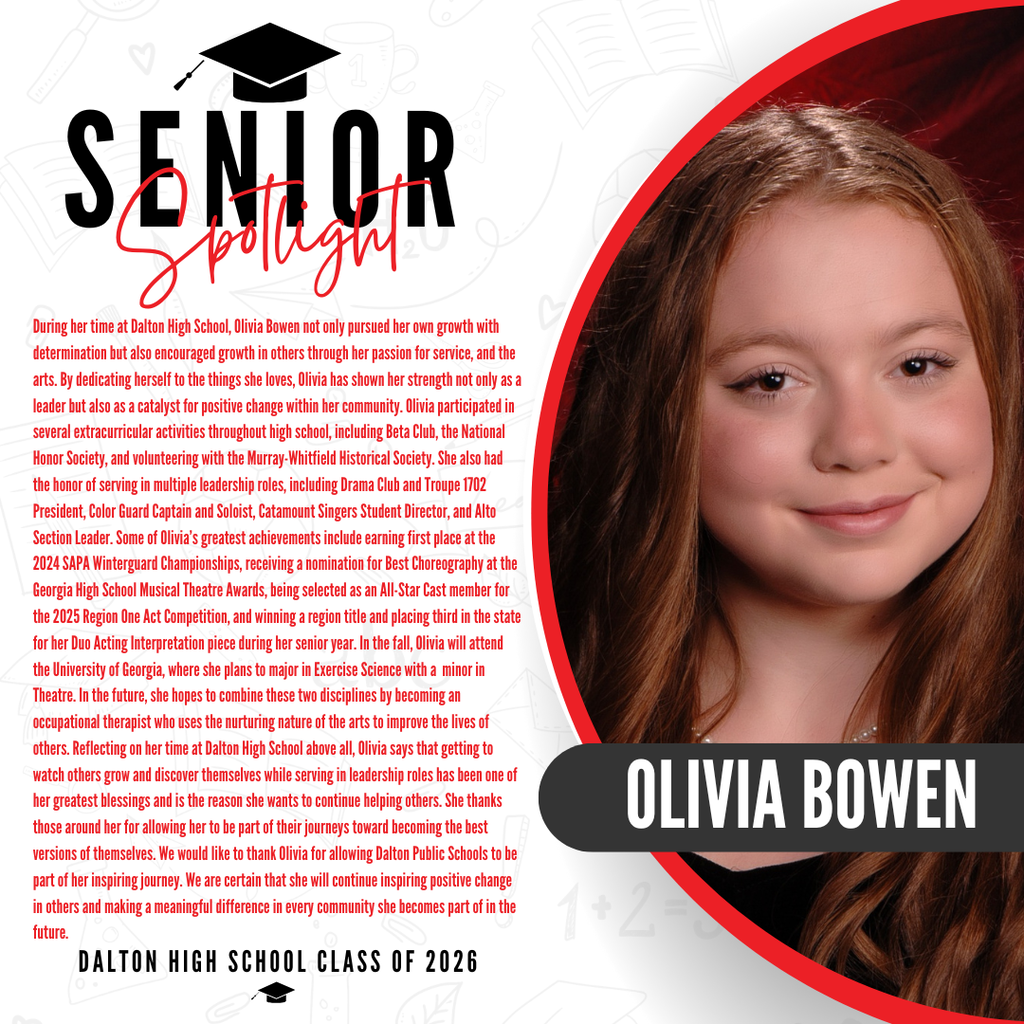 Itās officially Senior Spotlight season, and we couldnāt be more proud to shine a light on some of our recent graduates! Today weāre featuring Dalton High School graduate Olivia Bowen! During her time at Dalton High School, Olivia Bowen not only pursued her own growth with determination but also encouraged growth in others through her passion for service, and the arts. By dedicating herself to the things she loves, Olivia has shown her strength not only as a leader but also as a catalyst for positive change within her community. Olivia participated in several extracurricular activities throughout high school, including Beta Club, the National Honor Society, and volunteering with the Murray-Whitfield Historical Society. She also had the honor of serving in multiple leadership roles, including Drama Club and Troupe 1702 President, Color Guard Captain and Soloist, Catamount Singers Student Director, and Alto Section Leader. Some of Oliviaās greatest achievements include earning first place at the 2024 SAPA Winterguard Championships, receiving a nomination for Best Choreography at the Georgia High School Musical Theatre Awards, being selected as an All-Star Cast member for the 2025 Region One Act Competition, and winning a region title and placing third in the state for her Duo Acting Interpretation piece during her senior year. In the fall, Olivia will attend the University of Georgia, where she plans to major in Exercise Science with a minor in Theatre. In the future, she hopes to combine these two disciplines by becoming an occupational therapist who uses the nurturing nature of the arts to improve the lives of others. Reflecting on her time at Dalton High School above all, Olivia says that getting to watch others grow and discover themselves while serving in leadership roles has been one of her greatest blessings and is the reason she wants to continue helping others. She thanks those around her for allowing her to be part of their journeys toward becoming the best versions of themselves. We would like to thank Olivia for allowing Dalton Public Schools to be part of her inspiring journey. We are certain that she will continue inspiring positive change in others and making a meaningful difference in every community she becomes part of in the future. Way to go!
