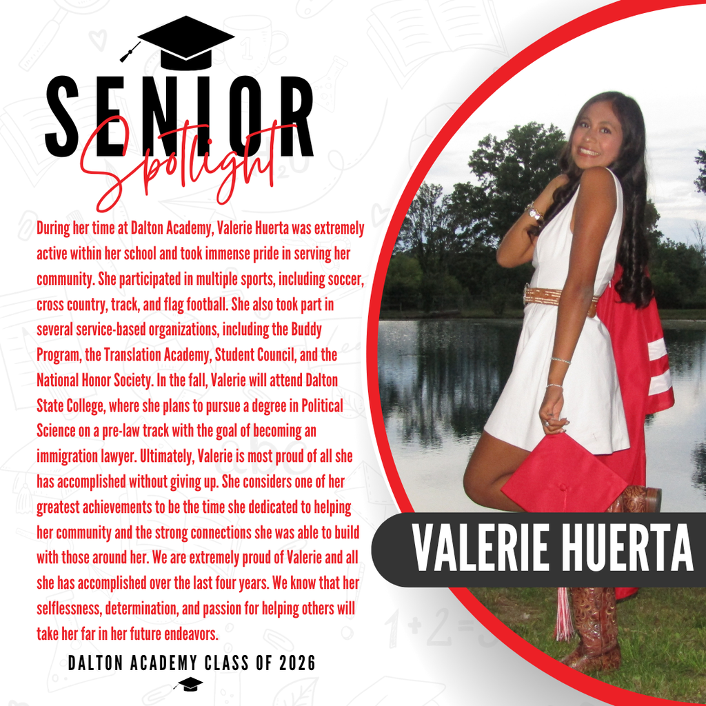 Itās officially Senior Spotlight season, and we couldnāt be more proud to shine a light on some of our recent graduates! Today weāre featuring Dalton Academy graduate Valerie Huerta! During her time at Dalton Academy, Valerie Huerta was extremely active within her school and took immense pride in serving her community. She participated in multiple sports, including soccer, cross country, track, and flag football. She also took part in several service-based organizations, including the Buddy Program, the Translation Academy, Student Council, and the National Honor Society. In the fall, Valerie will attend Dalton State College, where she plans to pursue a degree in Political Science on a pre-law track with the goal of becoming an immigration lawyer. Ultimately, Valerie is most proud of all she has accomplished without giving up. She considers one of her greatest achievements to be the time she dedicated to helping her community and the strong connections she was able to build with those around her. We are extremely proud of Valerie and all she has accomplished over the last four years. We know that her selflessness, determination, and passion for helping others will take her far in her future endeavors. Way to go!