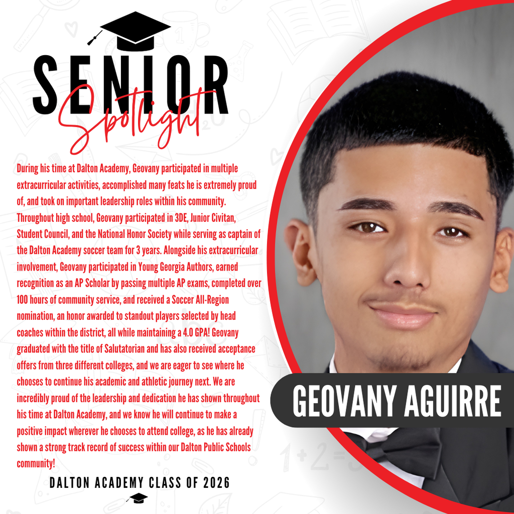 Itās officially Senior Spotlight season, and we couldnāt be more proud to shine a light on some of our recent graduates! Today weāre featuring Dalton Academy graduate Geovany Aguirre! During his time at Dalton Academy, Geovany participated in multiple extracurricular activities, accomplished many feats he is extremely proud of, and took on important leadership roles within his community. Throughout high school, Geovany participated in 3DE, Junior Civitan, Student Council, and the National Honor Society while serving as captain of the Dalton Academy soccer team for 3 years. Alongside his extracurricular involvement, Geovany participated in Young Georgia Authors, earned recognition as an AP Scholar by passing multiple AP exams, completed over 100 hours of community service, and received a Soccer All-Region nomination, an honor awarded to standout players selected by head coaches within the district, all while maintaining a 4.0 GPA! Geovany graduated with the title of Salutatorian and has also received acceptance offers from three different colleges, and we are eager to see where he chooses to continue his academic and athletic journey next. We are incredibly proud of the leadership and dedication he has shown throughout his time at Dalton Academy, and we know he will continue to make a positive impact wherever he chooses to attend college, as he has already shown a strong track record of success within our Dalton Public Schools community! Way to go!