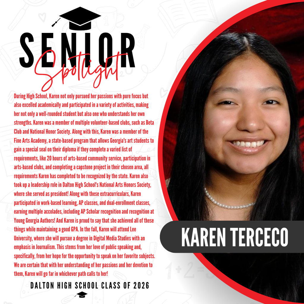 Itās officially Senior Spotlight season, and we couldnāt be more proud to shine a light on some of our recent graduates! Today weāre featuring Dalton High School graduate Karen Terceco! During High School, Karen not only pursued her passions with pure focus but also excelled academically and participated in a variety of activities, making her not only a well-rounded student but also one who understands her own strengths. Karen was a member of multiple volunteer-based clubs, such as Beta Club and National Honor Society. Along with this, Karen was a member of the Fine Arts Academy, a state-based program that allows Georgia's art students to gain a special seal on their diploma if they complete a varied list of requirements, like 20 hours of arts-based community service, participation in arts-based clubs, and completing a capstone project in their chosen area, all requirements Karen has completed to be recognized by the state. Karen also took up a leadership role in Dalton High School's National Arts Honors Society, where she served as president! Along with these extracurriculars, Karen participated in work-based learning, AP classes, and dual-enrollment classes, earning multiple accolades, including AP Scholar recognition and recognition at Young Georgia Authors! And Karen is proud to say that she achieved all of these things while maintaining a good GPA. In the fall, Karen will attend Lee University, where she will pursue a degree in Digital Media Studies with an emphasis in Journalism. This stems from her love of public speaking and, specifically, from her hope for the opportunity to speak on her favorite subjects. We are certain that with her understanding of her passions and her devotion to them, Karen will go far in whichever path calls to her! Way to go!