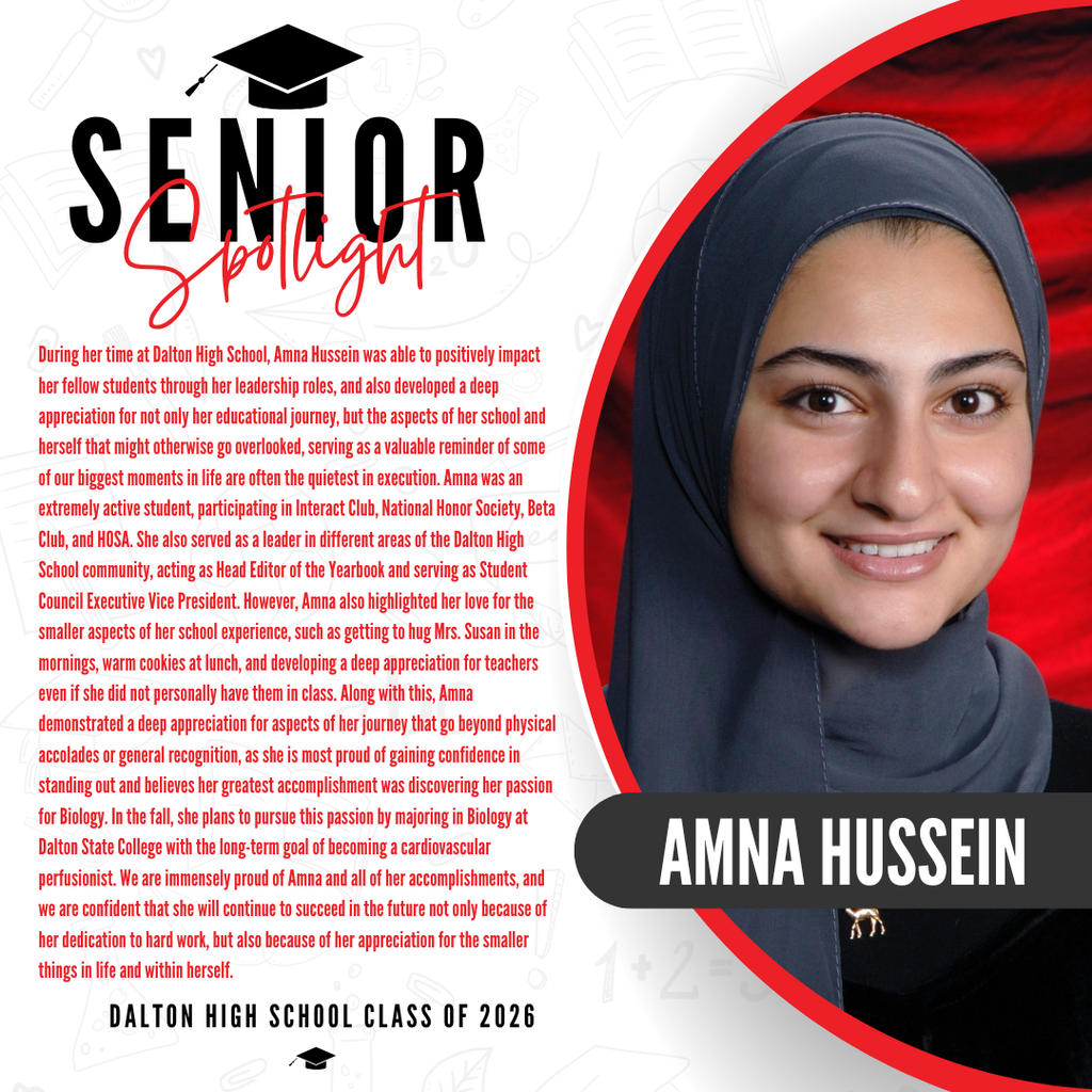 Itās officially Senior Spotlight season, and we couldnāt be more proud to shine a light on some of our recent graduates! Today weāre featuring Dalton High School graduate Amna Hussein! During her time at Dalton High School, Amna was able to positively impact her fellow students through her leadership roles, and also developed a deep appreciation for not only her educational journey, but the aspects of her school and herself that might otherwise go overlooked, serving as a valuable reminder of some of our biggest moments in life are often the quietest in execution. Amna was an extremely active student, participating in Interact Club, National Honor Society, Beta Club, and HOSA. She also served as a leader in different areas of the Dalton High School community, acting as Head Editor of the Yearbook and serving as Student Council Executive Vice President. However, Amna also highlighted her love for the smaller aspects of her school experience, such as getting to hug Mrs. Susan in the mornings, warm cookies at lunch, and developing a deep appreciation for teachers even if she did not personally have them in class. Along with this, Amna demonstrated a deep appreciation for aspects of her journey that go beyond physical accolades or general recognition, as she is most proud of gaining confidence in standing out and believes her greatest accomplishment was discovering her passion for Biology. In the fall, she plans to pursue this passion by majoring in Biology at Dalton State College with the long-term goal of becoming a cardiovascular perfusionist. We are immensely proud of Amna and all of her accomplishments, and we are confident that she will continue to succeed in the future not only because of her dedication to hard work, but also because of her appreciation for the smaller things in life and within herself. Congratulations Amna!