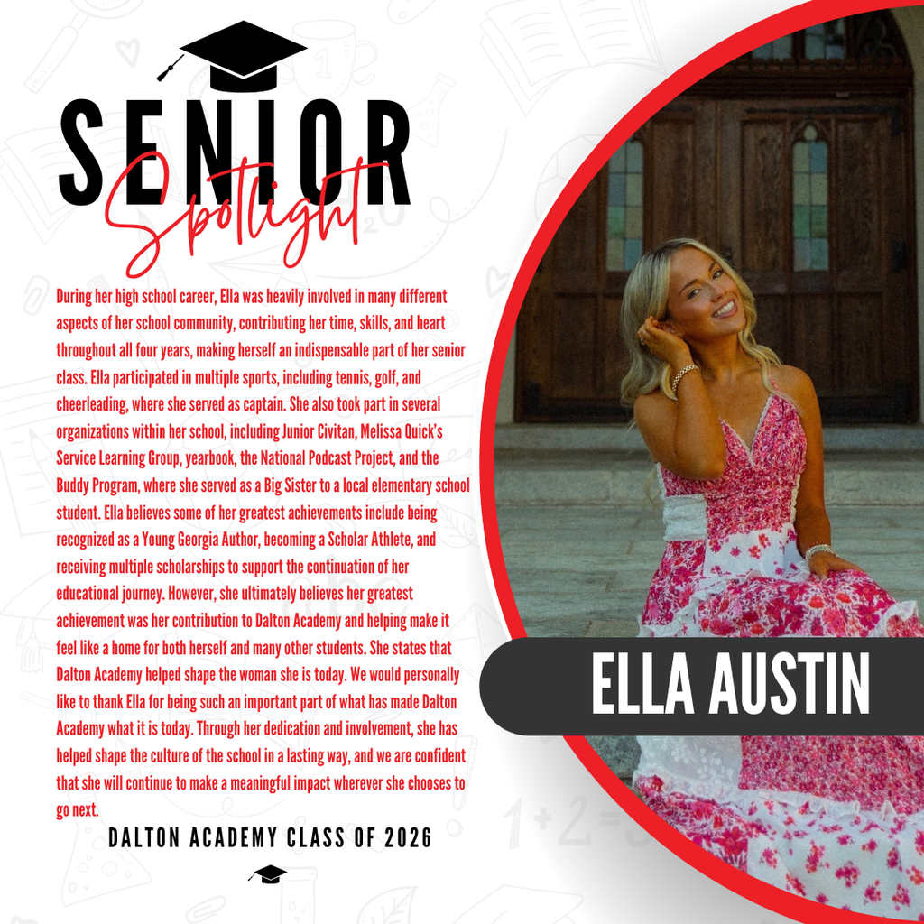 It’s officially Senior Spotlight season, and we couldn’t be more proud to shine a light on some of our recent graduates!   Today we’re featuring Dalton Academy graduate Ella Austin!   During her high school career, Ella was heavily involved in many different aspects of her school community, contributing her time, skills, and heart throughout all four years, making herself an indispensable part of her senior class. Ella participated in multiple sports, including tennis, golf, and cheerleading, where she served as captain. She also took part in several organizations within her school, including Junior Civitan, Melissa Quick’s Service Learning Group, yearbook, the National Podcast Project, and the Buddy Program, where she served as a Big Sister to a local elementary school student. Ella believes some of her greatest achievements include being recognized as a Young Georgia Author, becoming a Scholar Athlete, and receiving multiple scholarships to support the continuation of her educational journey. However, she ultimately believes her greatest achievement was her contribution to Dalton Academy and helping make it feel like a home for both herself and many other students. She states that Dalton Academy helped shape the woman she is today. We would personally like to thank Ella for being such an important part of what has made Dalton Academy what it is today. Through her dedication and involvement, she has helped shape the culture of the school in a lasting way, and we are confident that she will continue to make a meaningful impact wherever she chooses to go next.   Congratulations Ella! 