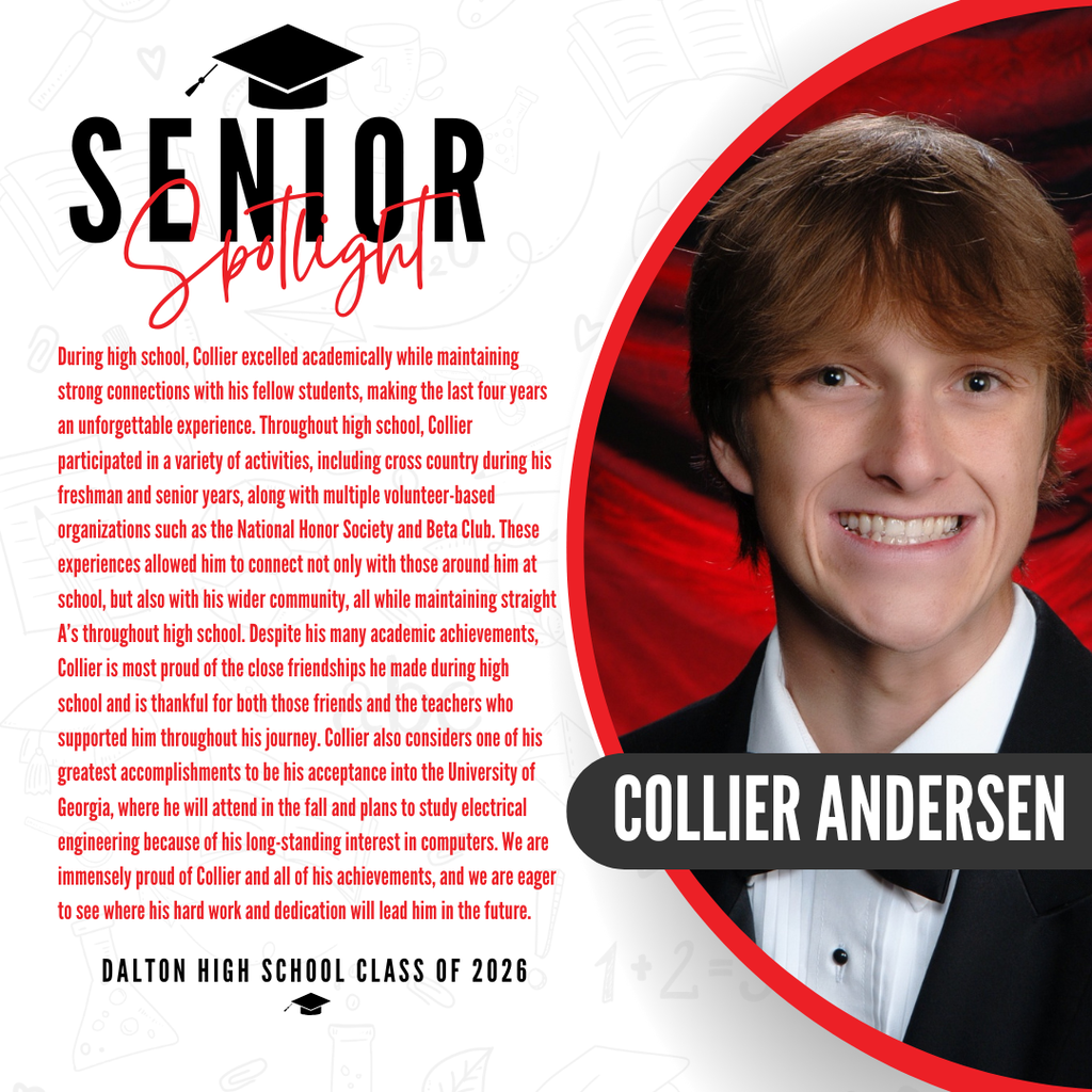 It’s officially Senior Spotlight season, and we couldn’t be more proud to shine a light on some of our recent graduates!   Today we’re featuring Dalton High School graduate Collier Andersen!   During high school, Collier excelled academically while maintaining strong connections with his fellow students, making the last four years an unforgettable experience. Throughout high school, Collier participated in a variety of activities, including cross country during his freshman and senior years, along with multiple volunteer-based organizations such as the National Honor Society and Beta Club. These experiences allowed him to connect not only with those around him at school, but also with his wider community, all while maintaining straight A’s throughout high school. Despite his many academic achievements, Collier is most proud of the close friendships he made during high school and is thankful for both those friends and the teachers who supported him throughout his journey. Collier also considers one of his greatest accomplishments to be his acceptance into the University of Georgia, where he will attend in the fall and plans to study electrical engineering because of his long-standing interest in computers. We are immensely proud of Collier and all of his achievements, and we are eager to see where his hard work and dedication will lead him in the future.   Congratulations Collier! 