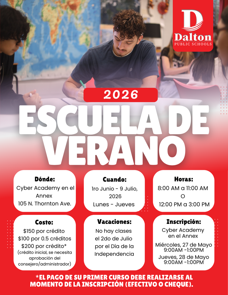 Un volante rojo y blanco de Dalton Public Schools promoviendo la “Escuela de Verano 2026.” El fondo muestra estudiantes trabajando en un salón de clases con un mapa mundial en la pared. El logotipo de Dalton Public Schools aparece en la esquina superior derecha.  El volante incluye la siguiente información:  Dónde: Cyber Academy en el Annex, 105 N. Thornton Ave. Cuándo: 1 de junio – 9 de julio de 2026, lunes a jueves Horas: 8:00 AM–11:00 AM o 12:00 PM–3:00 PM Costo: $150 por crédito, $100 por 0.5 créditos y $200 por crédito para cursos de crédito inicial con aprobación del consejero o administrador Vacaciones: No hay clases el 2 de julio por el Día de la Independencia Inscripción: Miércoles 27 de mayo y jueves 28 de mayo de 9:00 AM–1:00 PM en Cyber Academy en el Annex  Una nota en la parte inferior dice: “El pago de su primer curso debe realizarse al momento de la inscripción (efectivo o cheque).”