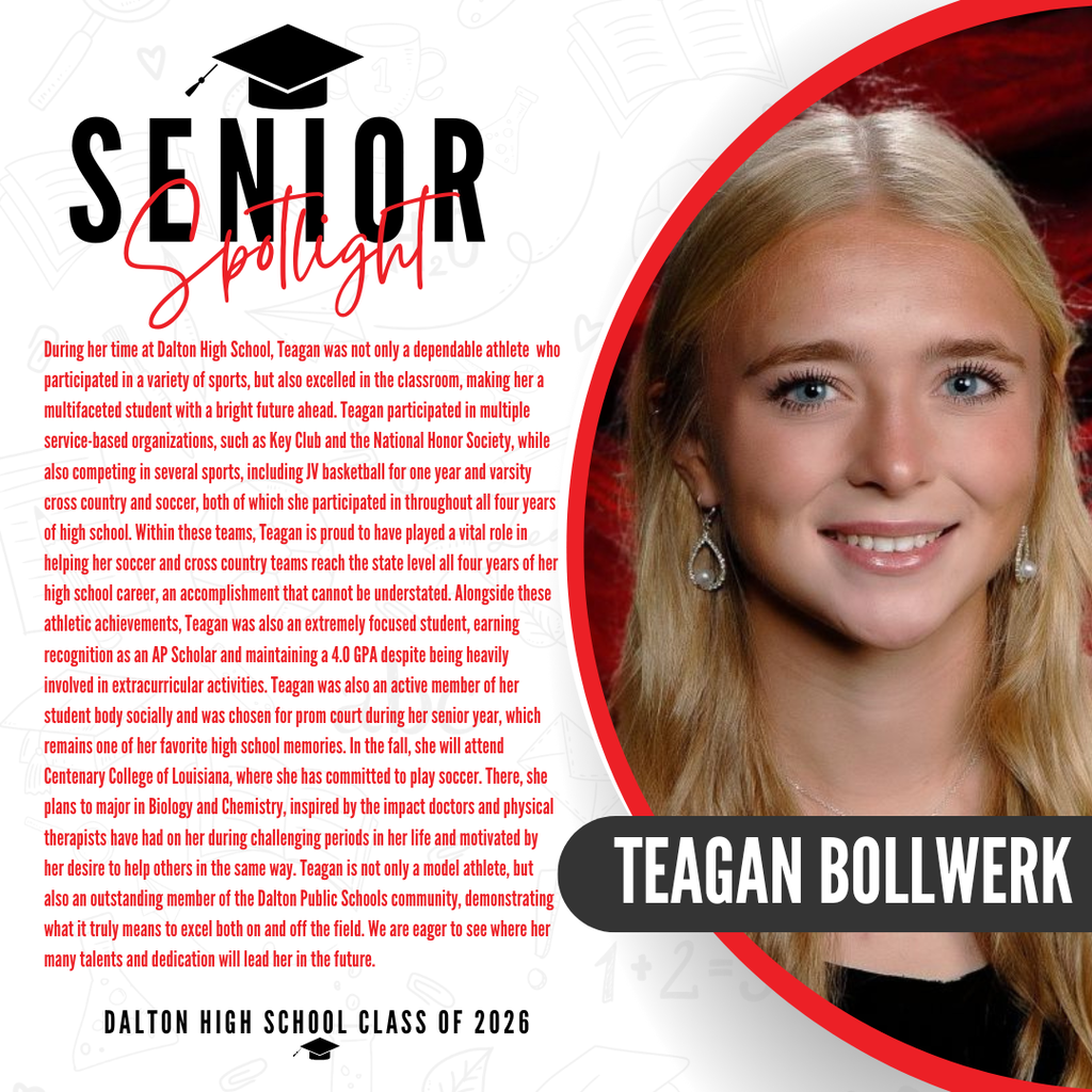 It’s officially Senior Spotlight season, and we couldn’t be more proud to shine a light on some of our recent graduates!   Today we’re featuring Dalton High School graduate Teagan Bollwerk!   During her time at Dalton High School, Teagan was not only a dependable athlete who participated in a variety of sports, but also excelled in the classroom, making her a multifaceted student with a bright future ahead. Teagan participated in multiple service-based organizations, such as Key Club and the National Honor Society, while also competing in several sports, including JV basketball for one year and varsity cross country and soccer, both of which she participated in throughout all four years of high school. Within these teams, Teagan is proud to have played a vital role in helping her soccer and cross country teams reach the state level all four years of her high school career, an accomplishment that cannot be understated. Alongside these athletic achievements, Teagan was also an extremely focused student, earning recognition as an AP Scholar and maintaining a 4.0 GPA despite being heavily involved in extracurricular activities. Teagan was also an active member of her student body socially and was chosen for prom court during her senior year, which remains one of her favorite high school memories. In the fall, she will attend Centenary College of Louisiana, where she has committed to play soccer. There, she plans to major in Biology and Chemistry, inspired by the impact doctors and physical therapists have had on her during challenging periods in her life and motivated by her desire to help others in the same way. Teagan is not only a model athlete, but also an outstanding member of the Dalton Public Schools community, demonstrating what it truly means to excel both on and off the field. We are eager to see where her many talents and dedication will lead her in the future.   Congratulations Teagan! 