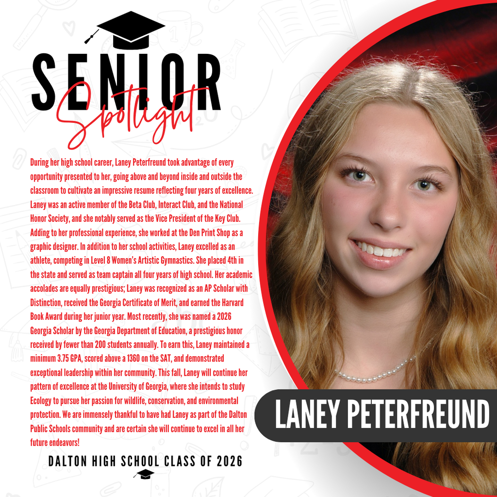 Itās officially Senior Spotlight season, and we couldnāt be more proud to shine a light on some of our recent graduates! Today weāre featuring Dalton High School graduate Laney Peterfreund! During her high school career, Laney Peterfreund took advantage of every opportunity presented to her, going above and beyond inside and outside the classroom to cultivate an impressive resume reflecting four years of excellence. Laney was an active member of the Beta Club, Interact Club, and the National Honor Society, and she notably served as the Vice President of the Key Club. Adding to her professional experience, she worked at the Den Print Shop as a graphic designer. In addition to her school activities, Laney excelled as an athlete, competing in Level 8 Womenās Artistic Gymnastics. She placed 4th in the state and served as team captain all four years of high school. Her academic accolades are equally prestigious; Laney was recognized as an AP Scholar with Distinction, received the Georgia Certificate of Merit, and earned the Harvard Book Award during her junior year. Most recently, she was named a 2026 Georgia Scholar by the Georgia Department of Education, a prestigious honor received by fewer than 200 students annually. To earn this, Laney maintained a minimum 3.75 GPA, scored above a 1360 on the SAT, and demonstrated exceptional leadership within her community. This fall, Laney will continue her pattern of excellence at the University of Georgia, where she intends to study Ecology to pursue her passion for wildlife, conservation, and environmental protection. We are immensely thankful to have had Laney as part of the Dalton Public Schools community and are certain she will continue to excel in all her future endeavors! Congratulations Laney!