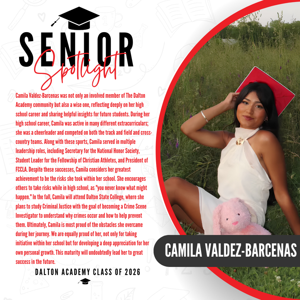 It’s officially Senior Spotlight season, and we couldn’t be more proud to shine a light on some of our recent graduates!   Today we’re featuring Dalton High School graduate Camila Valdez-Barcenas!  Camila Valdez-Barcenas was not only an involved member of The Dalton Academy community but also a wise one, reflecting deeply on her high school career and sharing helpful insights for future students. During her high school career, Camila was active in many different extracurriculars; she was a cheerleader and competed on both the track and field and cross-country teams. Along with these sports, Camila served in multiple leadership roles, including Secretary for the National Honor Society, Student Leader for the Fellowship of Christian Athletes, and President of FCCLA. Despite these successes, Camila considers her greatest achievement to be the risks she took within her school. She encourages others to take risks while in high school, as "you never know what might happen." In the fall, Camila will attend Dalton State College, where she plans to study Criminal Justice with the goal of becoming a Crime Scene Investigator to understand why crimes occur and how to help prevent them. Ultimately, Camila is most proud of the obstacles she overcame during her journey. We are equally proud of her, not only for taking initiative within her school but for developing a deep appreciation for her own personal growth. This maturity will undoubtedly lead her to great success in the future. Way to go Camila! 