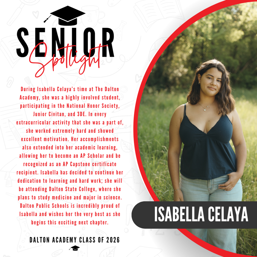 Blakely Thorton is one of many well-accomplished graduates of the 2026 class. During her time at Dalton High School, she was involved in many different clubs and programs such as, National Honor Society, National Beta Club, United Way Youth Council, and Big Brothers Big Sisters Program. She was also president of Pep Club during her senior year. Throughout the past four years, Blakely was also an outstanding athlete who participated in Varsity Sideline and Competitive cheer. While competing, she alongside the cheerleading team placed in the top 6 in the state twice. While she has amazing athletic and community involvement; she also excelled in the classroom, graduating in the top 10 of her class. She was also recognized as an AP Scholar with Distinction. Lastly, an accomplishment that brings much pride to Blakely and Dalton Public Schools, she was accepted to her dream school - The University of Georgia where she will begin studying psychology.