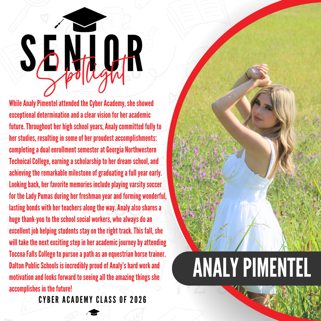 Here is a descriptive ALT text for Analy's senior spotlight graphic, ready to copy and paste into Thrillshare:  ALT Text: A senior spotlight graphic for Analy Pimentel from the Cyber Academy Class of 2026. On the right side, a photo shows her from the shoulders down, wearing a white dress in a vibrant green field of tall grass, with her name "ANALY PIMENTEL" written in bold white letters inside a black banner. On the left side, red text celebrates her achieving the remarkable milestone of graduating a full year early. It notes that her favorite memories include playing varsity soccer for the Lady Pumas during her freshman year and forming wonderful bonds with her teachers. She also shares a huge thank-you to the school social workers for helping students stay on the right track. The text states that this fall, Analy will attend Toccoa Falls College to pursue a path as an equestrian horse trainer, and concludes with a proud message from Dalton Public Schools celebrating her hard work.