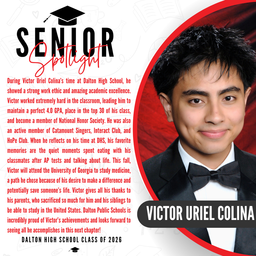 Here is a descriptive ALT text for Victor's senior spotlight graphic, ready to paste into Thrillshare: ALT Text: A senior spotlight graphic for Victor Uriel Colina from the Dalton High School Class of 2026. On the right side, a portrait photo shows the lower half of his face, wearing a formal black tuxedo and bow tie against a red background, with his name "VICTOR URIEL COLINA" displayed in bold white text inside a black banner. On the left side, red text shares that his favorite high school memories are the quiet moments spent eating with his classmates after AP tests and talking about life. It notes that this fall, Victor will attend the University of Georgia to study medicine, a path he chose out of a desire to make a difference and potentially save someone's life. He gives all his thanks to his parents, who sacrificed so much for him and his siblings to be able to study in the United States. The graphic concludes with a proud message from Dalton Public Schools celebrating his achievements and wishing him well in his next chapter.