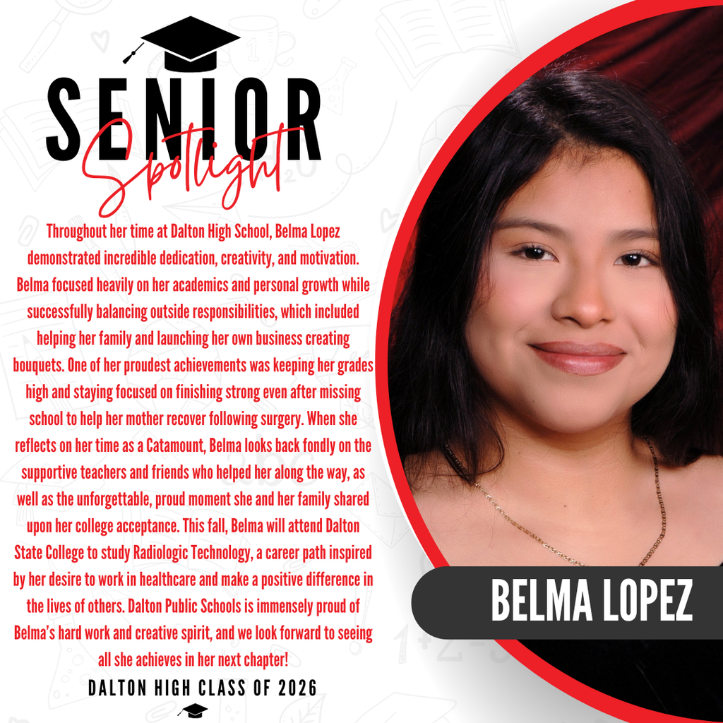 A senior spotlight graphic for Belma Lopez from the Dalton High School Class of 2026. On the right side, a portrait photo shows her smiling and wearing a necklace against a red background, with her name "BELMA LOPEZ" written in bold white letters inside a black banner. On the left side, red text details her high school journey, noting that she demonstrated incredible dedication, creativity, and motivation while successfully balancing her academics, personal growth, and outside responsibilities. These responsibilities included helping her family and launching her own business creating bouquets. One of her proudest achievements was keeping her grades high and staying focused on finishing strong even after missing school to help her mother recover following surgery. When she reflects on her time as a Catamount, Belma looks back fondly on the supportive teachers and friends who helped her along the way, as well as the unforgettable, proud moment she and her family shared upon her college acceptance. This fall, Belma will attend Dalton State College to study Radiologic Technology, a career path inspired by her desire to work in healthcare and make a positive difference in the lives of others. The graphic concludes with a proud message from Dalton Public Schools celebrating her hard work and creative spirit.