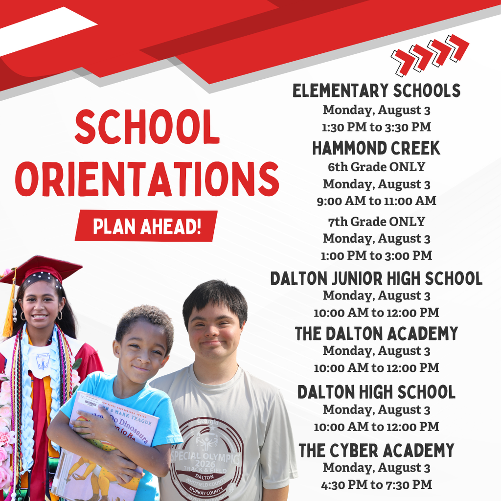 **Alt text:** Graphic listing Dalton Public Schools orientation dates and times for the 2026ā2027 school year. The design features a red, white, and gray school-themed background with photos of three students along the left side. Large text reads, āSchool Orientations ā Plan Ahead!ā Orientation information is listed as follows: * **Elementary Schools:** Monday, August 3, 1:30ā3:30 p.m. * **Hammond Creek Middle School:** 6th Grade Only, Monday, August 3, 9:00ā11:00 a.m.; 7th Grade Only, Monday, August 3, 1:00ā3:00 p.m. * **Dalton Junior High School:** Monday, August 3, 10:00 a.m.ā12:00 p.m. * **The Dalton Academy:** Monday, August 3, 10:00 a.m.ā12:00 p.m. * **Dalton High School:** Monday, August 3, 10:00 a.m.ā12:00 p.m. * **The Cyber Academy:** Monday, August 3, 4:30ā7:30 p.m. The graphic serves as a back-to-school reminder for families to plan for student orientation events.
