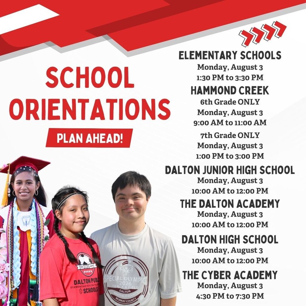 **Alt text:** Graphic listing Dalton Public Schools orientation dates and times for the 2026ā2027 school year. The design features a red, white, and gray school-themed background with photos of three students along the left side. Large text reads, āSchool Orientations ā Plan Ahead!ā Orientation information is listed as follows: * **Elementary Schools:** Monday, August 3, 1:30ā3:30 p.m. * **Hammond Creek Middle School:** 6th Grade Only, Monday, August 3, 9:00ā11:00 a.m.; 7th Grade Only, Monday, August 3, 1:00ā3:00 p.m. * **Dalton Junior High School:** Monday, August 3, 10:00 a.m.ā12:00 p.m. * **The Dalton Academy:** Monday, August 3, 10:00 a.m.ā12:00 p.m. * **Dalton High School:** Monday, August 3, 10:00 a.m.ā12:00 p.m. * **The Cyber Academy:** Monday, August 3, 4:30ā7:30 p.m. The graphic serves as a back-to-school reminder for families to plan for student orientation events.