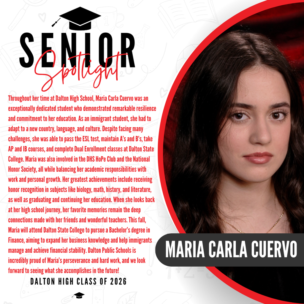 Here are a couple of options for the ALT text based on the image in your viewport, depending on how detailed you'd like to be:  Recommended Alt Text (Detailed) Alt Text: Graphic celebrating Maria Carla Cuervo, a Dalton High School Class of 2026 graduate. The text reads: "...as well as graduating and continuing her education. When she looks back at her high school journey, her favorite memories remain the deep connections made with her friends and wonderful teachers. This fall, Maria will attend Dalton State College to pursue a Bachelor's degree in Finance, aiming to expand her business knowledge and help immigrants manage and achieve financial stability. Dalton Public Schools is incredibly proud of Maria's perseverance and hard work, and we look forward to seeing what she accomplishes in the future! DALTON HIGH CLASS OF 2026.