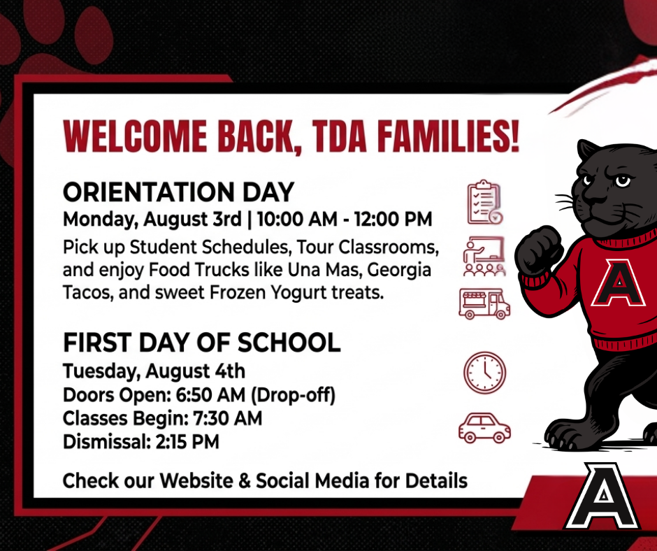 "Greetings TDA families! We are excited to welcome you back.  Please join us for Orientation on Monday, August 3rd, from 10:00 AM to 12:00 PM. You can pick up student schedules, tour classrooms, and enjoy food trucks like Una Mas, Georgia Tacos, and sweet frozen yogurt treats.  School officially begins on Tuesday, August 4th. Doors open for drop-off at 6:50 AM, classes start at 7:30 AM, and dismissal is at 2:15 PM.  Check our website and social media for more details. Go Red Pumas!"